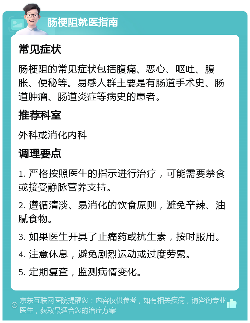 肠梗阻就医指南 常见症状 肠梗阻的常见症状包括腹痛、恶心、呕吐、腹胀、便秘等。易感人群主要是有肠道手术史、肠道肿瘤、肠道炎症等病史的患者。 推荐科室 外科或消化内科 调理要点 1. 严格按照医生的指示进行治疗，可能需要禁食或接受静脉营养支持。 2. 遵循清淡、易消化的饮食原则，避免辛辣、油腻食物。 3. 如果医生开具了止痛药或抗生素，按时服用。 4. 注意休息，避免剧烈运动或过度劳累。 5. 定期复查，监测病情变化。