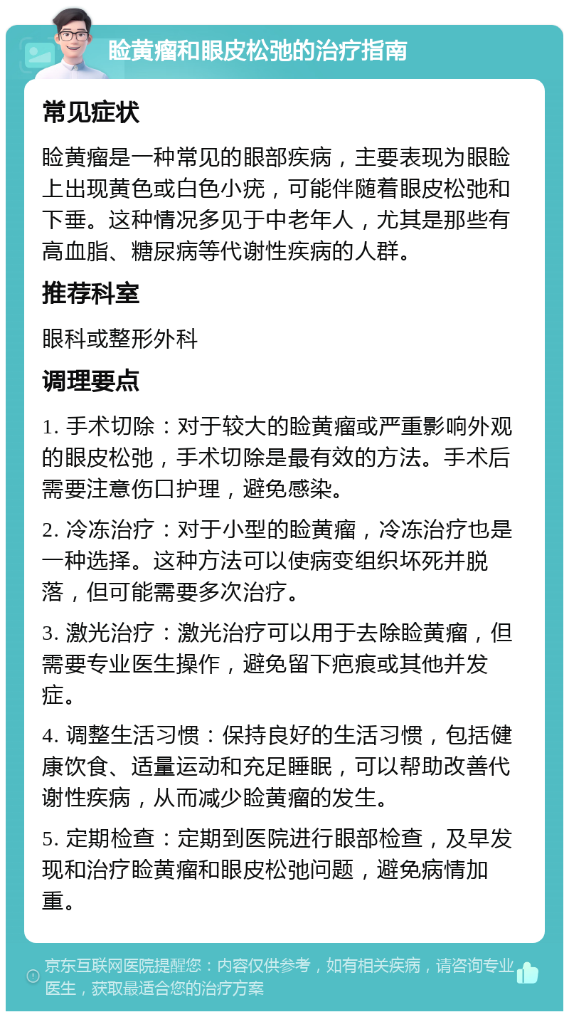 睑黄瘤和眼皮松弛的治疗指南 常见症状 睑黄瘤是一种常见的眼部疾病，主要表现为眼睑上出现黄色或白色小疣，可能伴随着眼皮松弛和下垂。这种情况多见于中老年人，尤其是那些有高血脂、糖尿病等代谢性疾病的人群。 推荐科室 眼科或整形外科 调理要点 1. 手术切除：对于较大的睑黄瘤或严重影响外观的眼皮松弛，手术切除是最有效的方法。手术后需要注意伤口护理，避免感染。 2. 冷冻治疗：对于小型的睑黄瘤，冷冻治疗也是一种选择。这种方法可以使病变组织坏死并脱落，但可能需要多次治疗。 3. 激光治疗：激光治疗可以用于去除睑黄瘤，但需要专业医生操作，避免留下疤痕或其他并发症。 4. 调整生活习惯：保持良好的生活习惯，包括健康饮食、适量运动和充足睡眠，可以帮助改善代谢性疾病，从而减少睑黄瘤的发生。 5. 定期检查：定期到医院进行眼部检查，及早发现和治疗睑黄瘤和眼皮松弛问题，避免病情加重。