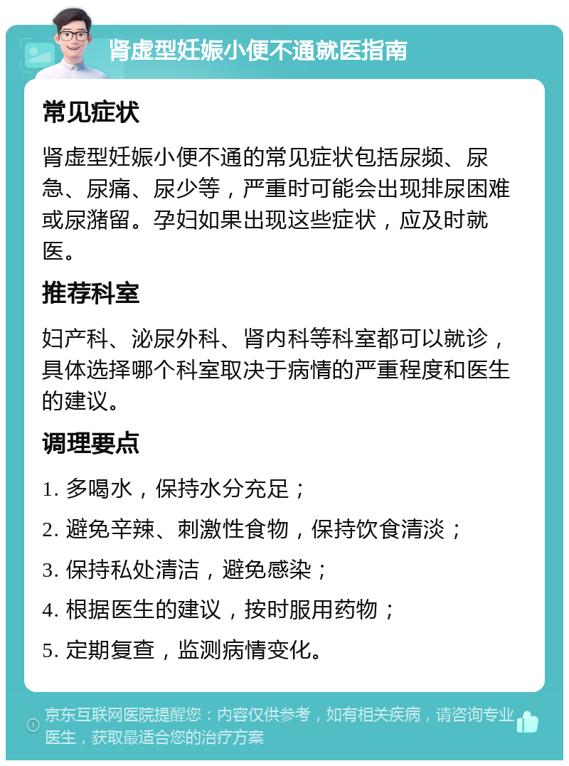 肾虚型妊娠小便不通就医指南 常见症状 肾虚型妊娠小便不通的常见症状包括尿频、尿急、尿痛、尿少等，严重时可能会出现排尿困难或尿潴留。孕妇如果出现这些症状，应及时就医。 推荐科室 妇产科、泌尿外科、肾内科等科室都可以就诊，具体选择哪个科室取决于病情的严重程度和医生的建议。 调理要点 1. 多喝水，保持水分充足； 2. 避免辛辣、刺激性食物，保持饮食清淡； 3. 保持私处清洁，避免感染； 4. 根据医生的建议，按时服用药物； 5. 定期复查，监测病情变化。