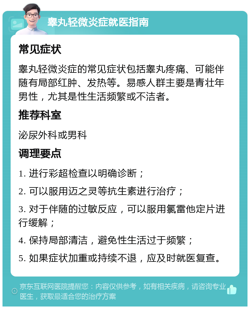 睾丸轻微炎症就医指南 常见症状 睾丸轻微炎症的常见症状包括睾丸疼痛、可能伴随有局部红肿、发热等。易感人群主要是青壮年男性，尤其是性生活频繁或不洁者。 推荐科室 泌尿外科或男科 调理要点 1. 进行彩超检查以明确诊断； 2. 可以服用迈之灵等抗生素进行治疗； 3. 对于伴随的过敏反应，可以服用氯雷他定片进行缓解； 4. 保持局部清洁，避免性生活过于频繁； 5. 如果症状加重或持续不退，应及时就医复查。