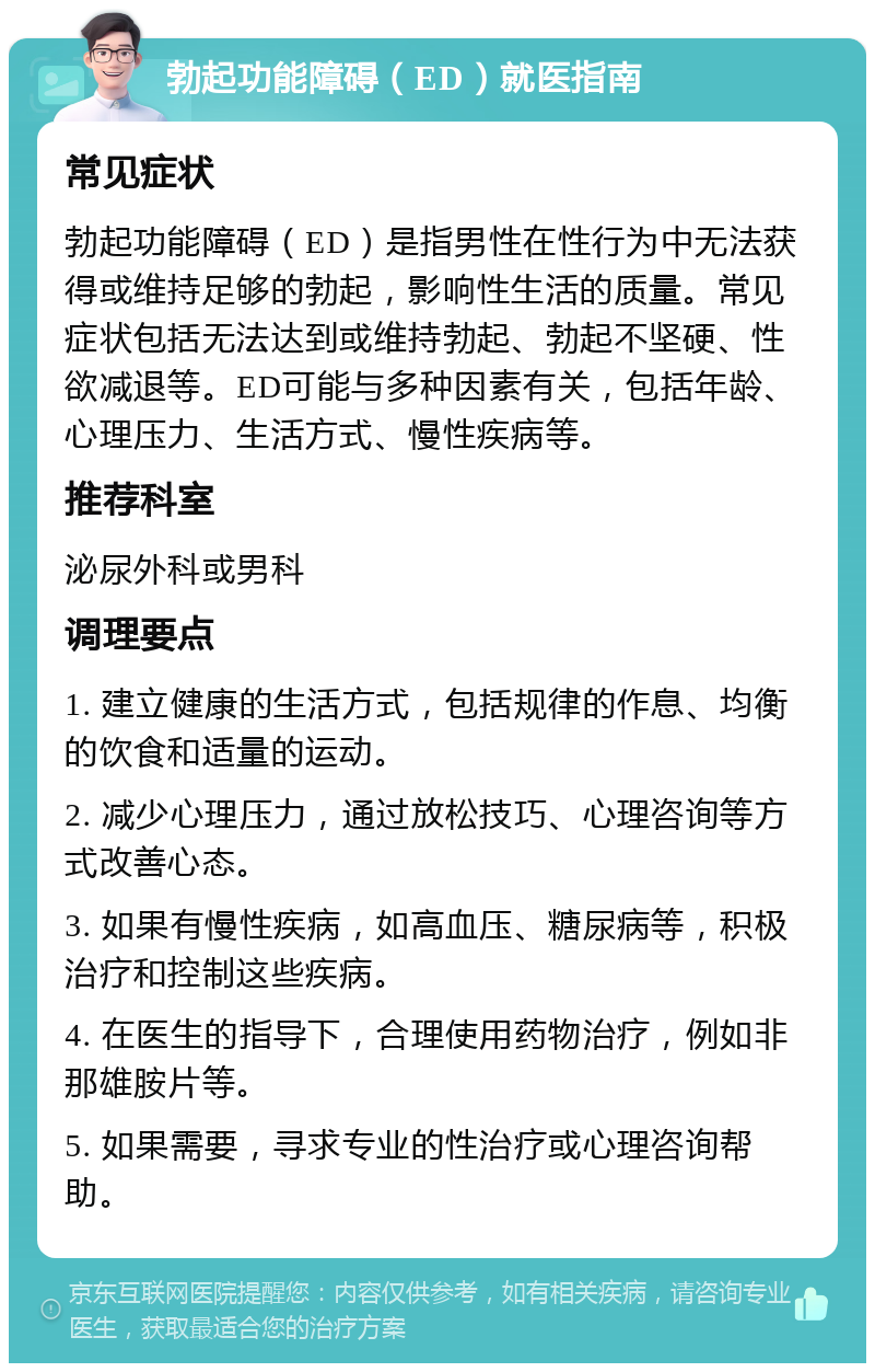 勃起功能障碍（ED）就医指南 常见症状 勃起功能障碍（ED）是指男性在性行为中无法获得或维持足够的勃起，影响性生活的质量。常见症状包括无法达到或维持勃起、勃起不坚硬、性欲减退等。ED可能与多种因素有关，包括年龄、心理压力、生活方式、慢性疾病等。 推荐科室 泌尿外科或男科 调理要点 1. 建立健康的生活方式，包括规律的作息、均衡的饮食和适量的运动。 2. 减少心理压力，通过放松技巧、心理咨询等方式改善心态。 3. 如果有慢性疾病，如高血压、糖尿病等，积极治疗和控制这些疾病。 4. 在医生的指导下，合理使用药物治疗，例如非那雄胺片等。 5. 如果需要，寻求专业的性治疗或心理咨询帮助。