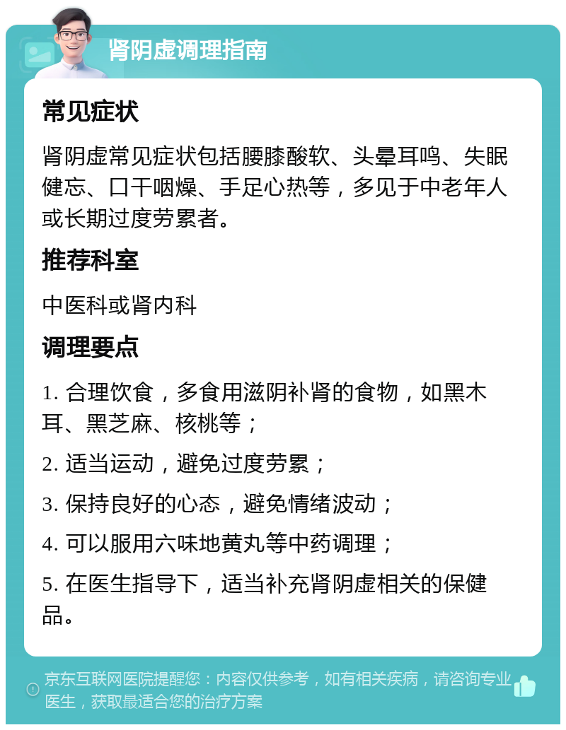 肾阴虚调理指南 常见症状 肾阴虚常见症状包括腰膝酸软、头晕耳鸣、失眠健忘、口干咽燥、手足心热等，多见于中老年人或长期过度劳累者。 推荐科室 中医科或肾内科 调理要点 1. 合理饮食，多食用滋阴补肾的食物，如黑木耳、黑芝麻、核桃等； 2. 适当运动，避免过度劳累； 3. 保持良好的心态，避免情绪波动； 4. 可以服用六味地黄丸等中药调理； 5. 在医生指导下，适当补充肾阴虚相关的保健品。