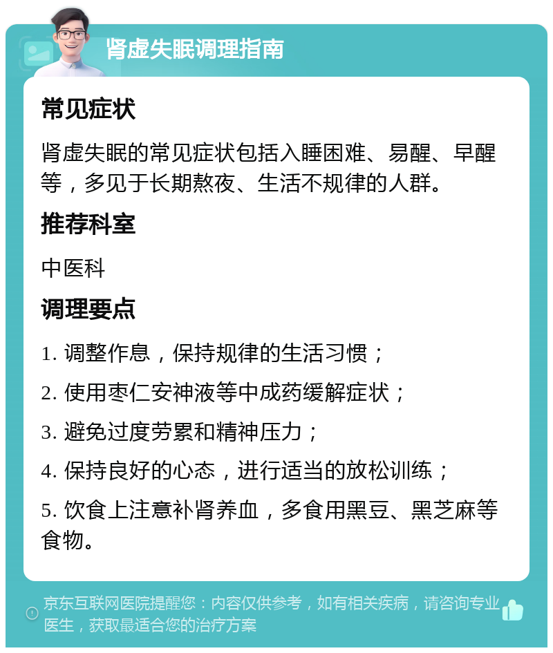 肾虚失眠调理指南 常见症状 肾虚失眠的常见症状包括入睡困难、易醒、早醒等，多见于长期熬夜、生活不规律的人群。 推荐科室 中医科 调理要点 1. 调整作息，保持规律的生活习惯； 2. 使用枣仁安神液等中成药缓解症状； 3. 避免过度劳累和精神压力； 4. 保持良好的心态，进行适当的放松训练； 5. 饮食上注意补肾养血，多食用黑豆、黑芝麻等食物。