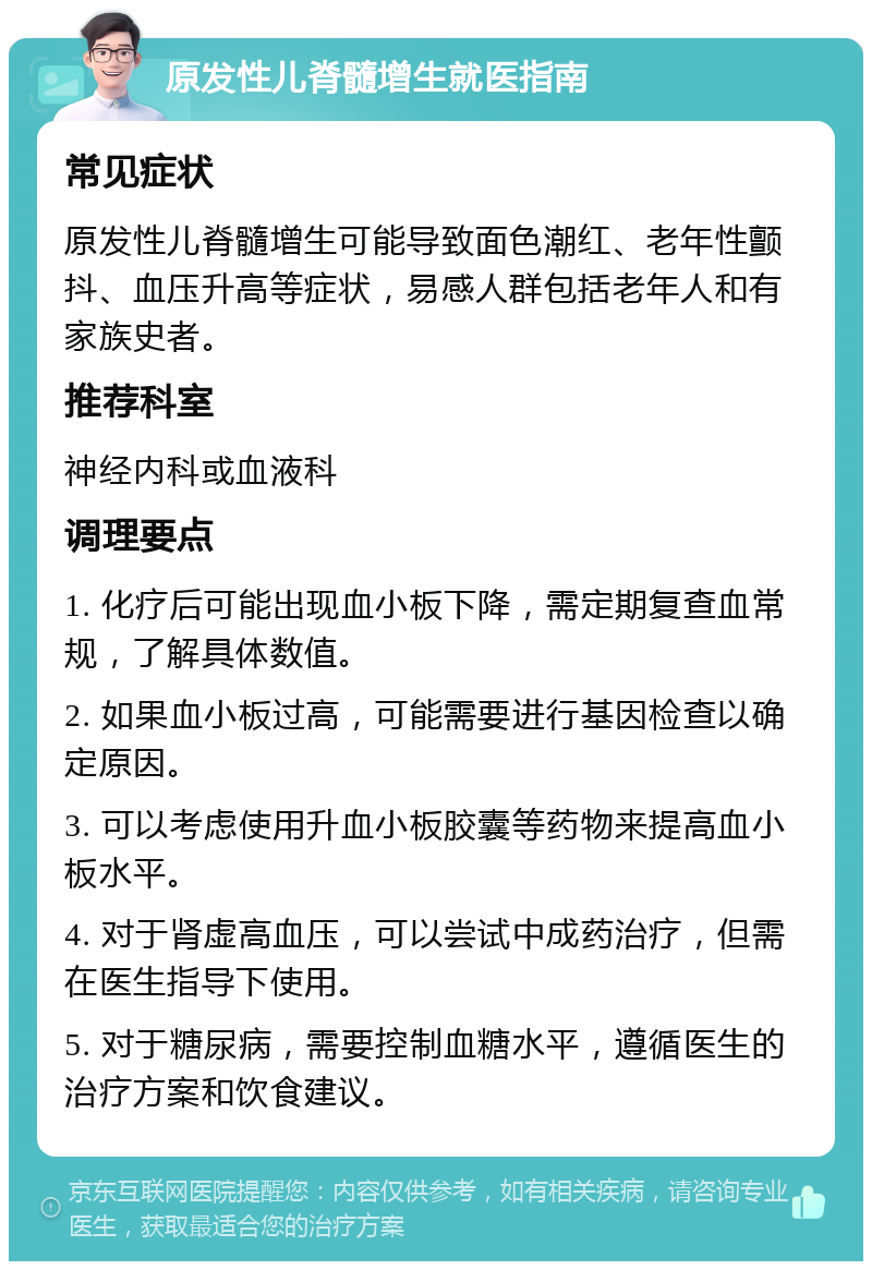 原发性儿脊髓增生就医指南 常见症状 原发性儿脊髓增生可能导致面色潮红、老年性颤抖、血压升高等症状，易感人群包括老年人和有家族史者。 推荐科室 神经内科或血液科 调理要点 1. 化疗后可能出现血小板下降，需定期复查血常规，了解具体数值。 2. 如果血小板过高，可能需要进行基因检查以确定原因。 3. 可以考虑使用升血小板胶囊等药物来提高血小板水平。 4. 对于肾虚高血压，可以尝试中成药治疗，但需在医生指导下使用。 5. 对于糖尿病，需要控制血糖水平，遵循医生的治疗方案和饮食建议。