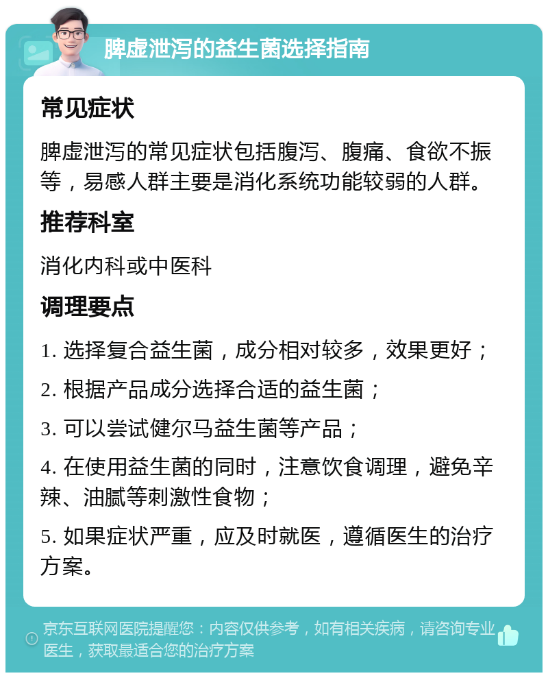 脾虚泄泻的益生菌选择指南 常见症状 脾虚泄泻的常见症状包括腹泻、腹痛、食欲不振等，易感人群主要是消化系统功能较弱的人群。 推荐科室 消化内科或中医科 调理要点 1. 选择复合益生菌，成分相对较多，效果更好； 2. 根据产品成分选择合适的益生菌； 3. 可以尝试健尔马益生菌等产品； 4. 在使用益生菌的同时，注意饮食调理，避免辛辣、油腻等刺激性食物； 5. 如果症状严重，应及时就医，遵循医生的治疗方案。