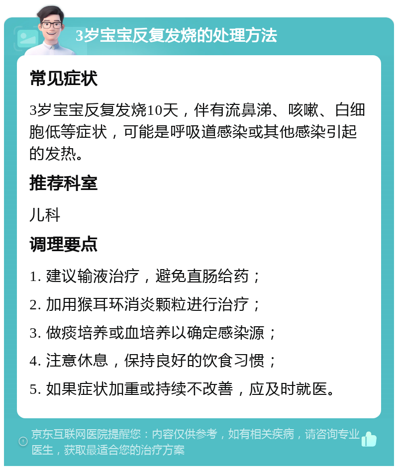 3岁宝宝反复发烧的处理方法 常见症状 3岁宝宝反复发烧10天，伴有流鼻涕、咳嗽、白细胞低等症状，可能是呼吸道感染或其他感染引起的发热。 推荐科室 儿科 调理要点 1. 建议输液治疗，避免直肠给药； 2. 加用猴耳环消炎颗粒进行治疗； 3. 做痰培养或血培养以确定感染源； 4. 注意休息，保持良好的饮食习惯； 5. 如果症状加重或持续不改善，应及时就医。