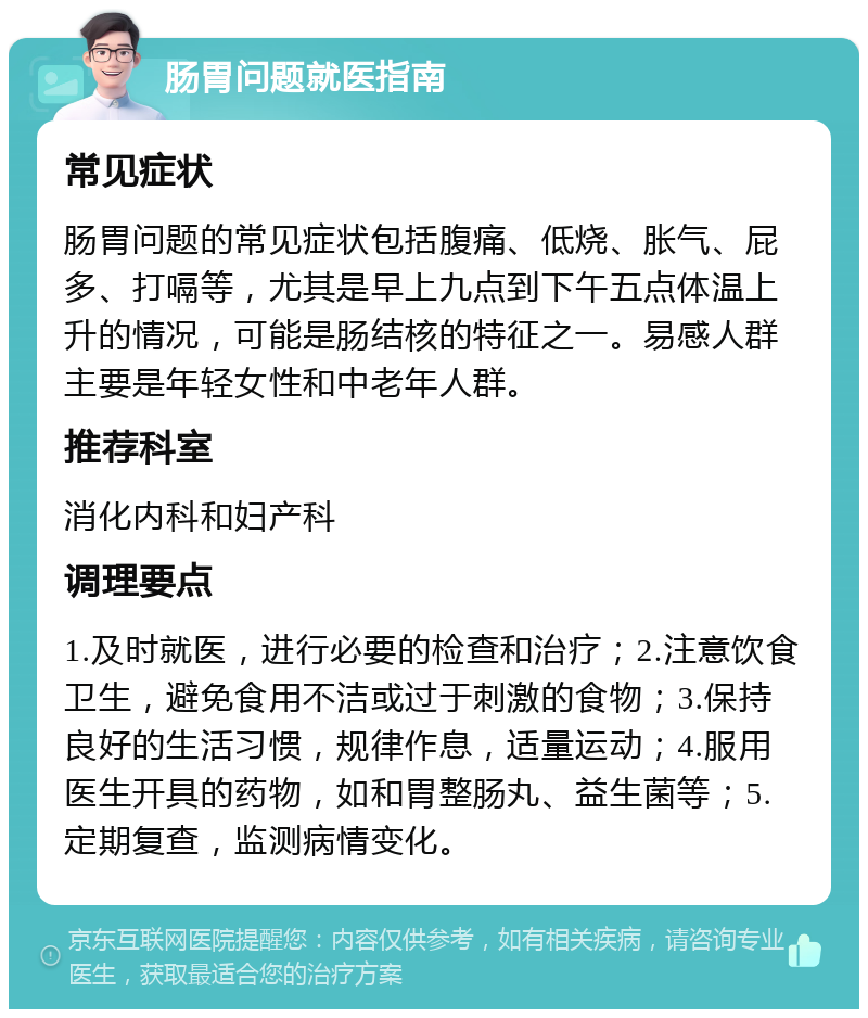 肠胃问题就医指南 常见症状 肠胃问题的常见症状包括腹痛、低烧、胀气、屁多、打嗝等，尤其是早上九点到下午五点体温上升的情况，可能是肠结核的特征之一。易感人群主要是年轻女性和中老年人群。 推荐科室 消化内科和妇产科 调理要点 1.及时就医，进行必要的检查和治疗；2.注意饮食卫生，避免食用不洁或过于刺激的食物；3.保持良好的生活习惯，规律作息，适量运动；4.服用医生开具的药物，如和胃整肠丸、益生菌等；5.定期复查，监测病情变化。