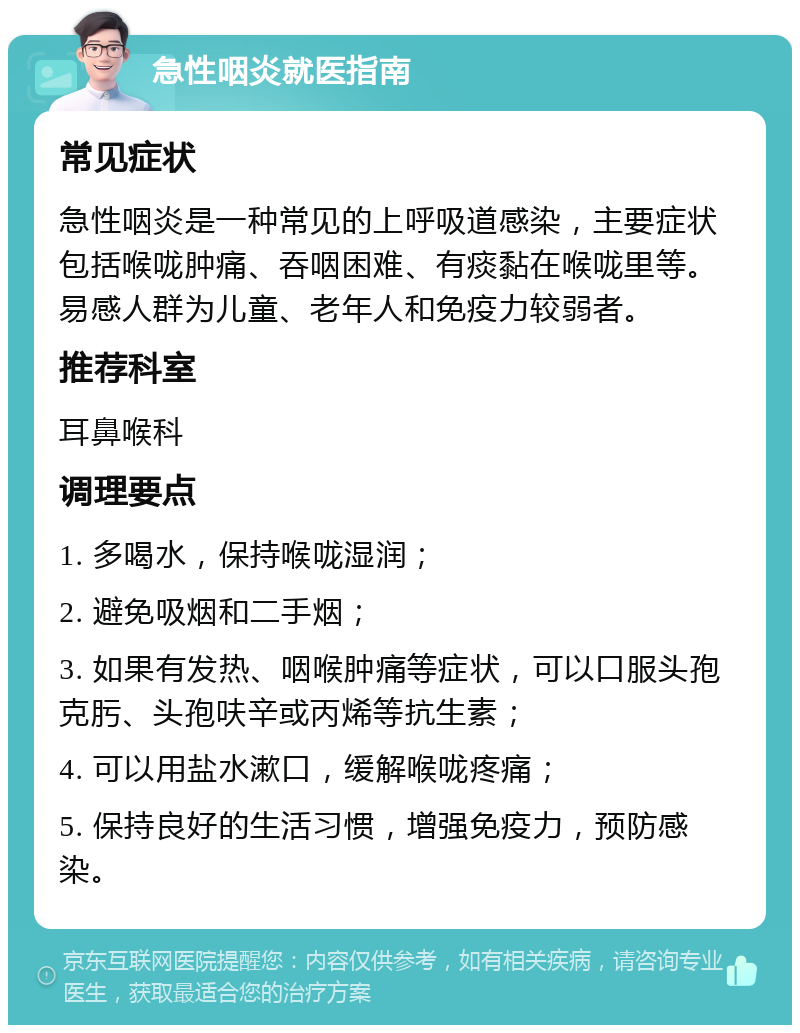 急性咽炎就医指南 常见症状 急性咽炎是一种常见的上呼吸道感染，主要症状包括喉咙肿痛、吞咽困难、有痰黏在喉咙里等。易感人群为儿童、老年人和免疫力较弱者。 推荐科室 耳鼻喉科 调理要点 1. 多喝水，保持喉咙湿润； 2. 避免吸烟和二手烟； 3. 如果有发热、咽喉肿痛等症状，可以口服头孢克肟、头孢呋辛或丙烯等抗生素； 4. 可以用盐水漱口，缓解喉咙疼痛； 5. 保持良好的生活习惯，增强免疫力，预防感染。