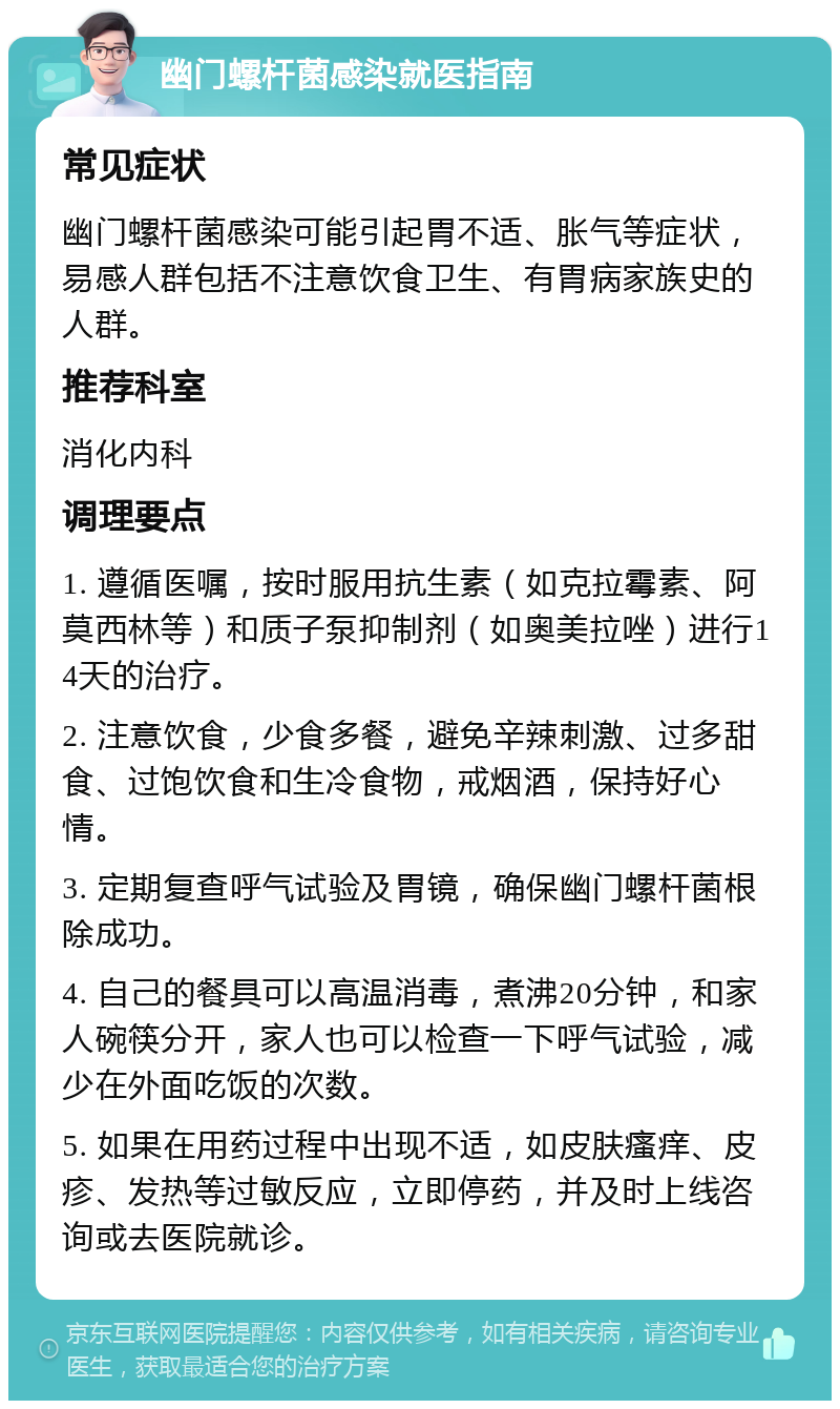 幽门螺杆菌感染就医指南 常见症状 幽门螺杆菌感染可能引起胃不适、胀气等症状，易感人群包括不注意饮食卫生、有胃病家族史的人群。 推荐科室 消化内科 调理要点 1. 遵循医嘱，按时服用抗生素（如克拉霉素、阿莫西林等）和质子泵抑制剂（如奥美拉唑）进行14天的治疗。 2. 注意饮食，少食多餐，避免辛辣刺激、过多甜食、过饱饮食和生冷食物，戒烟酒，保持好心情。 3. 定期复查呼气试验及胃镜，确保幽门螺杆菌根除成功。 4. 自己的餐具可以高温消毒，煮沸20分钟，和家人碗筷分开，家人也可以检查一下呼气试验，减少在外面吃饭的次数。 5. 如果在用药过程中出现不适，如皮肤瘙痒、皮疹、发热等过敏反应，立即停药，并及时上线咨询或去医院就诊。