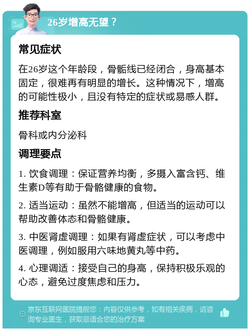 26岁增高无望？ 常见症状 在26岁这个年龄段，骨骺线已经闭合，身高基本固定，很难再有明显的增长。这种情况下，增高的可能性极小，且没有特定的症状或易感人群。 推荐科室 骨科或内分泌科 调理要点 1. 饮食调理：保证营养均衡，多摄入富含钙、维生素D等有助于骨骼健康的食物。 2. 适当运动：虽然不能增高，但适当的运动可以帮助改善体态和骨骼健康。 3. 中医肾虚调理：如果有肾虚症状，可以考虑中医调理，例如服用六味地黄丸等中药。 4. 心理调适：接受自己的身高，保持积极乐观的心态，避免过度焦虑和压力。