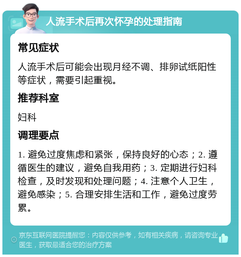 人流手术后再次怀孕的处理指南 常见症状 人流手术后可能会出现月经不调、排卵试纸阳性等症状，需要引起重视。 推荐科室 妇科 调理要点 1. 避免过度焦虑和紧张，保持良好的心态；2. 遵循医生的建议，避免自我用药；3. 定期进行妇科检查，及时发现和处理问题；4. 注意个人卫生，避免感染；5. 合理安排生活和工作，避免过度劳累。