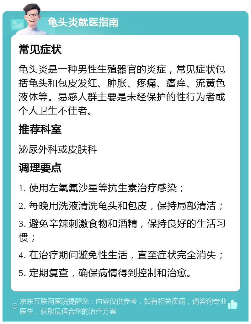 龟头炎就医指南 常见症状 龟头炎是一种男性生殖器官的炎症，常见症状包括龟头和包皮发红、肿胀、疼痛、瘙痒、流黄色液体等。易感人群主要是未经保护的性行为者或个人卫生不佳者。 推荐科室 泌尿外科或皮肤科 调理要点 1. 使用左氧氟沙星等抗生素治疗感染； 2. 每晚用洗液清洗龟头和包皮，保持局部清洁； 3. 避免辛辣刺激食物和酒精，保持良好的生活习惯； 4. 在治疗期间避免性生活，直至症状完全消失； 5. 定期复查，确保病情得到控制和治愈。