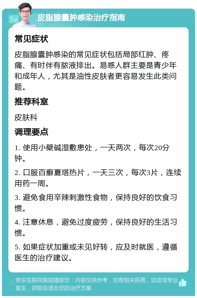 皮脂腺囊肿感染治疗指南 常见症状 皮脂腺囊肿感染的常见症状包括局部红肿、疼痛、有时伴有脓液排出。易感人群主要是青少年和成年人，尤其是油性皮肤者更容易发生此类问题。 推荐科室 皮肤科 调理要点 1. 使用小檗碱湿敷患处，一天两次，每次20分钟。 2. 口服百癣夏塔热片，一天三次，每次3片，连续用药一周。 3. 避免食用辛辣刺激性食物，保持良好的饮食习惯。 4. 注意休息，避免过度疲劳，保持良好的生活习惯。 5. 如果症状加重或未见好转，应及时就医，遵循医生的治疗建议。