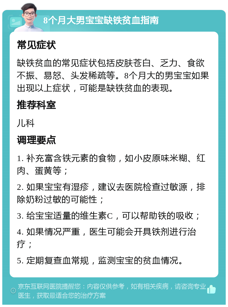 8个月大男宝宝缺铁贫血指南 常见症状 缺铁贫血的常见症状包括皮肤苍白、乏力、食欲不振、易怒、头发稀疏等。8个月大的男宝宝如果出现以上症状，可能是缺铁贫血的表现。 推荐科室 儿科 调理要点 1. 补充富含铁元素的食物，如小皮原味米糊、红肉、蛋黄等； 2. 如果宝宝有湿疹，建议去医院检查过敏源，排除奶粉过敏的可能性； 3. 给宝宝适量的维生素C，可以帮助铁的吸收； 4. 如果情况严重，医生可能会开具铁剂进行治疗； 5. 定期复查血常规，监测宝宝的贫血情况。