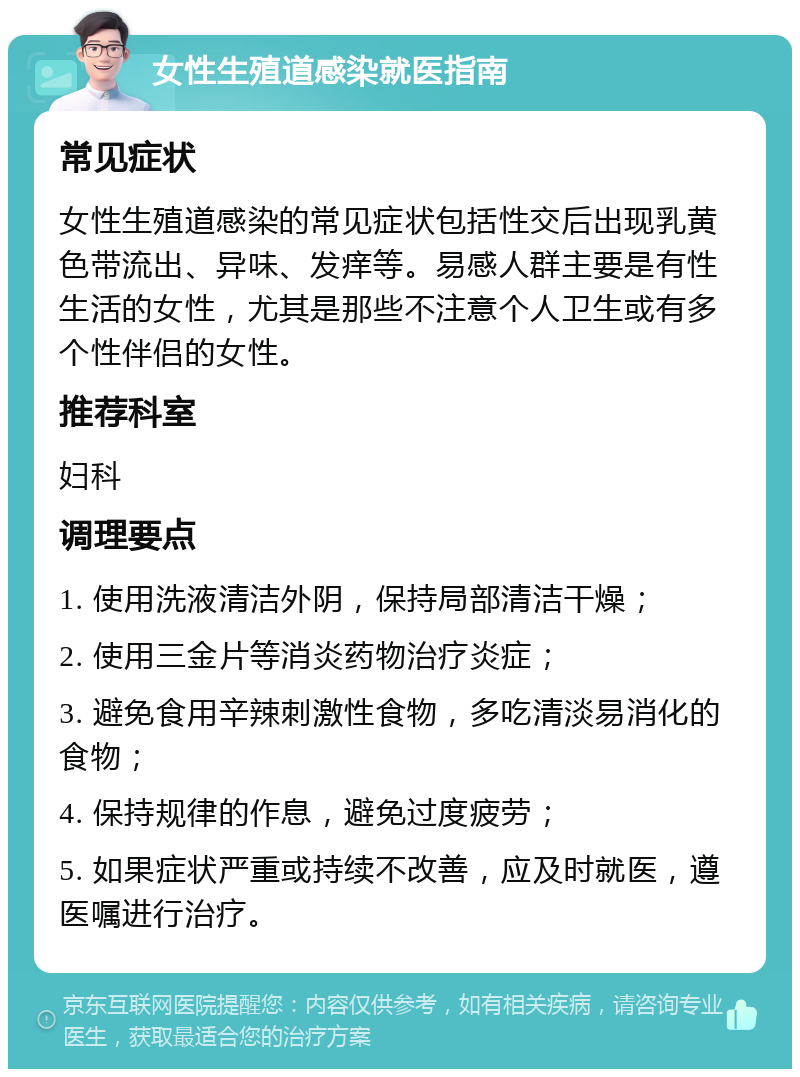 女性生殖道感染就医指南 常见症状 女性生殖道感染的常见症状包括性交后出现乳黄色带流出、异味、发痒等。易感人群主要是有性生活的女性，尤其是那些不注意个人卫生或有多个性伴侣的女性。 推荐科室 妇科 调理要点 1. 使用洗液清洁外阴，保持局部清洁干燥； 2. 使用三金片等消炎药物治疗炎症； 3. 避免食用辛辣刺激性食物，多吃清淡易消化的食物； 4. 保持规律的作息，避免过度疲劳； 5. 如果症状严重或持续不改善，应及时就医，遵医嘱进行治疗。