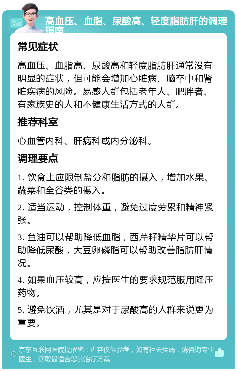 高血压、血脂、尿酸高、轻度脂肪肝的调理指南 常见症状 高血压、血脂高、尿酸高和轻度脂肪肝通常没有明显的症状，但可能会增加心脏病、脑卒中和肾脏疾病的风险。易感人群包括老年人、肥胖者、有家族史的人和不健康生活方式的人群。 推荐科室 心血管内科、肝病科或内分泌科。 调理要点 1. 饮食上应限制盐分和脂肪的摄入，增加水果、蔬菜和全谷类的摄入。 2. 适当运动，控制体重，避免过度劳累和精神紧张。 3. 鱼油可以帮助降低血脂，西芹籽精华片可以帮助降低尿酸，大豆卵磷脂可以帮助改善脂肪肝情况。 4. 如果血压较高，应按医生的要求规范服用降压药物。 5. 避免饮酒，尤其是对于尿酸高的人群来说更为重要。