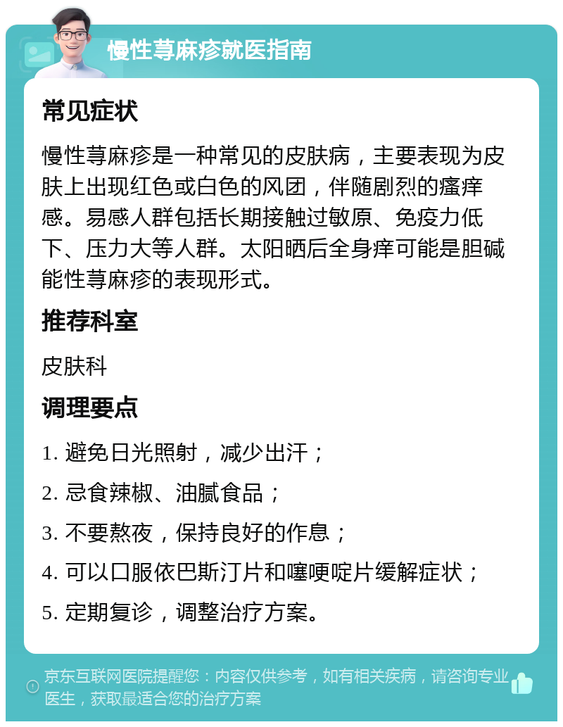 慢性荨麻疹就医指南 常见症状 慢性荨麻疹是一种常见的皮肤病，主要表现为皮肤上出现红色或白色的风团，伴随剧烈的瘙痒感。易感人群包括长期接触过敏原、免疫力低下、压力大等人群。太阳晒后全身痒可能是胆碱能性荨麻疹的表现形式。 推荐科室 皮肤科 调理要点 1. 避免日光照射，减少出汗； 2. 忌食辣椒、油腻食品； 3. 不要熬夜，保持良好的作息； 4. 可以口服依巴斯汀片和噻哽啶片缓解症状； 5. 定期复诊，调整治疗方案。