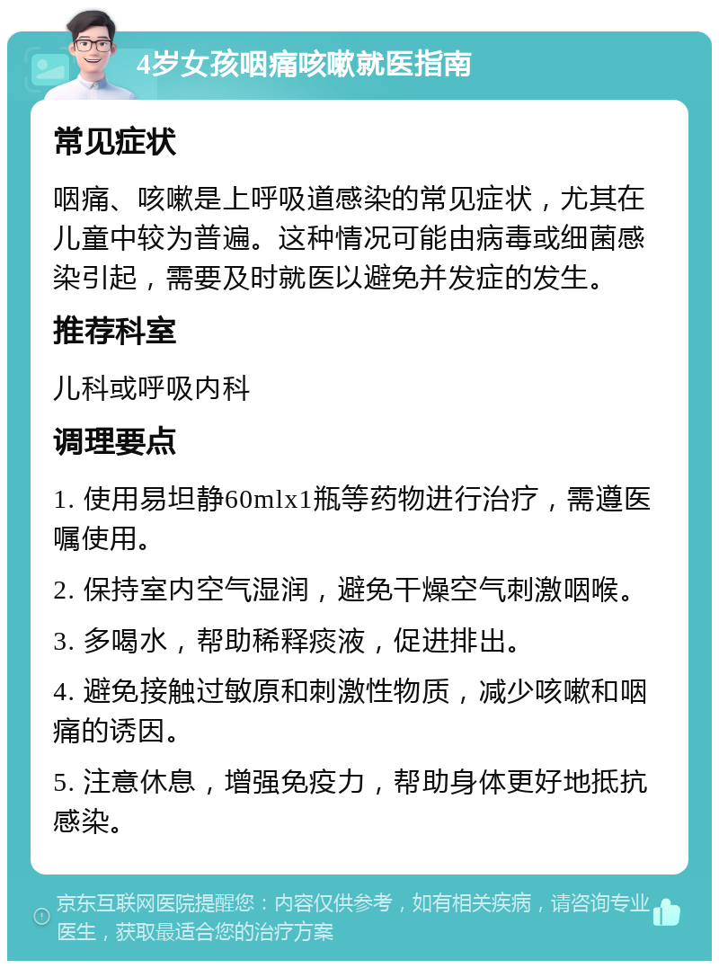 4岁女孩咽痛咳嗽就医指南 常见症状 咽痛、咳嗽是上呼吸道感染的常见症状，尤其在儿童中较为普遍。这种情况可能由病毒或细菌感染引起，需要及时就医以避免并发症的发生。 推荐科室 儿科或呼吸内科 调理要点 1. 使用易坦静60mlx1瓶等药物进行治疗，需遵医嘱使用。 2. 保持室内空气湿润，避免干燥空气刺激咽喉。 3. 多喝水，帮助稀释痰液，促进排出。 4. 避免接触过敏原和刺激性物质，减少咳嗽和咽痛的诱因。 5. 注意休息，增强免疫力，帮助身体更好地抵抗感染。