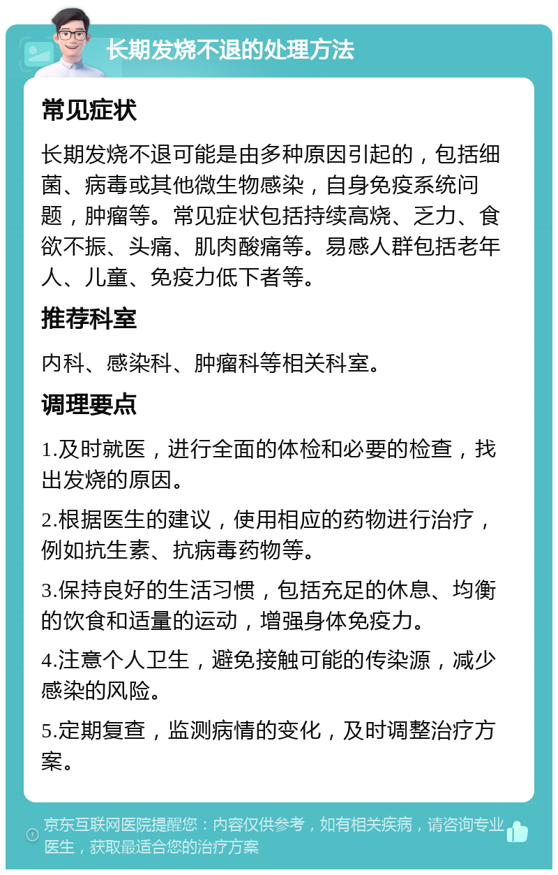 长期发烧不退的处理方法 常见症状 长期发烧不退可能是由多种原因引起的，包括细菌、病毒或其他微生物感染，自身免疫系统问题，肿瘤等。常见症状包括持续高烧、乏力、食欲不振、头痛、肌肉酸痛等。易感人群包括老年人、儿童、免疫力低下者等。 推荐科室 内科、感染科、肿瘤科等相关科室。 调理要点 1.及时就医，进行全面的体检和必要的检查，找出发烧的原因。 2.根据医生的建议，使用相应的药物进行治疗，例如抗生素、抗病毒药物等。 3.保持良好的生活习惯，包括充足的休息、均衡的饮食和适量的运动，增强身体免疫力。 4.注意个人卫生，避免接触可能的传染源，减少感染的风险。 5.定期复查，监测病情的变化，及时调整治疗方案。