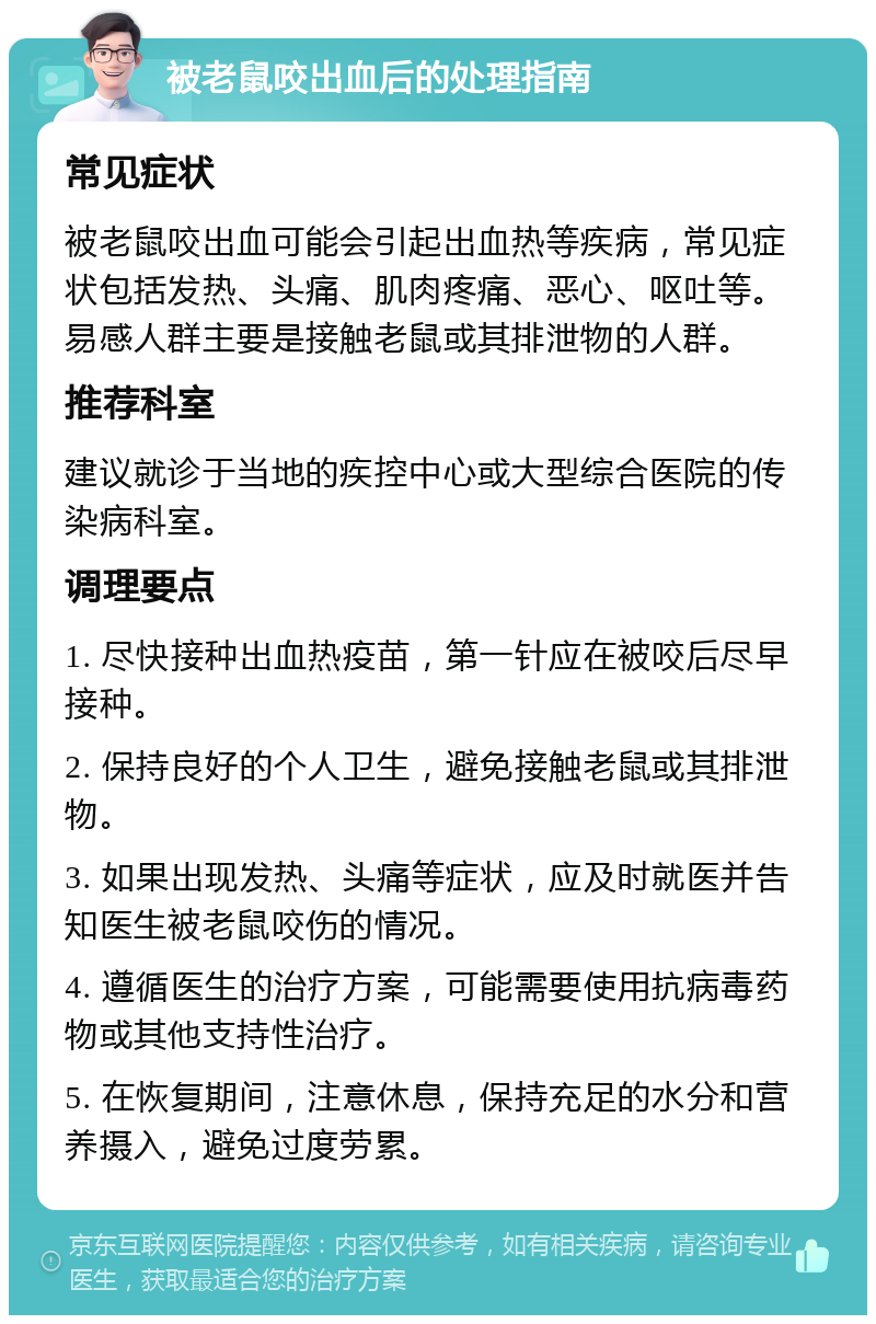 被老鼠咬出血后的处理指南 常见症状 被老鼠咬出血可能会引起出血热等疾病，常见症状包括发热、头痛、肌肉疼痛、恶心、呕吐等。易感人群主要是接触老鼠或其排泄物的人群。 推荐科室 建议就诊于当地的疾控中心或大型综合医院的传染病科室。 调理要点 1. 尽快接种出血热疫苗，第一针应在被咬后尽早接种。 2. 保持良好的个人卫生，避免接触老鼠或其排泄物。 3. 如果出现发热、头痛等症状，应及时就医并告知医生被老鼠咬伤的情况。 4. 遵循医生的治疗方案，可能需要使用抗病毒药物或其他支持性治疗。 5. 在恢复期间，注意休息，保持充足的水分和营养摄入，避免过度劳累。