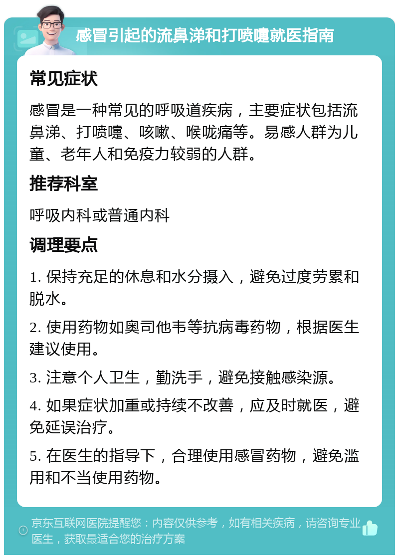 感冒引起的流鼻涕和打喷嚏就医指南 常见症状 感冒是一种常见的呼吸道疾病，主要症状包括流鼻涕、打喷嚏、咳嗽、喉咙痛等。易感人群为儿童、老年人和免疫力较弱的人群。 推荐科室 呼吸内科或普通内科 调理要点 1. 保持充足的休息和水分摄入，避免过度劳累和脱水。 2. 使用药物如奥司他韦等抗病毒药物，根据医生建议使用。 3. 注意个人卫生，勤洗手，避免接触感染源。 4. 如果症状加重或持续不改善，应及时就医，避免延误治疗。 5. 在医生的指导下，合理使用感冒药物，避免滥用和不当使用药物。