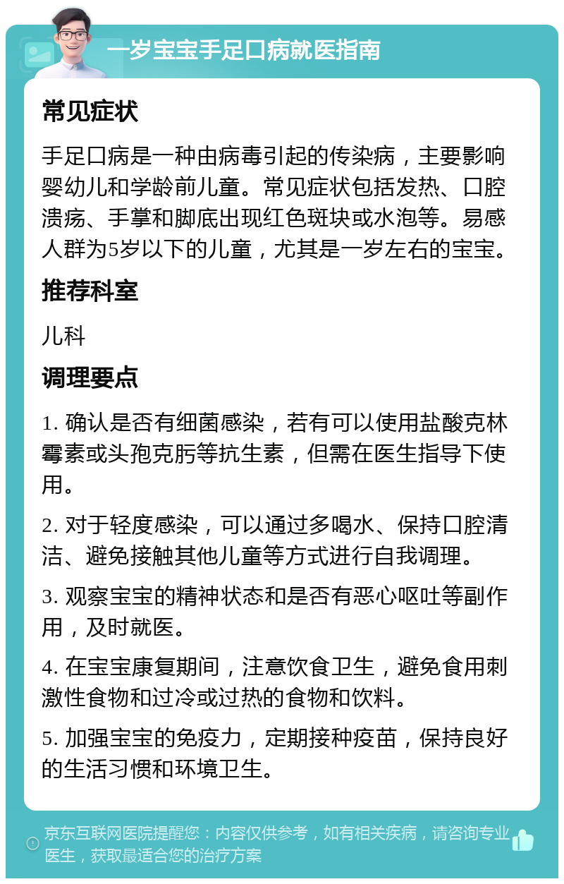 一岁宝宝手足口病就医指南 常见症状 手足口病是一种由病毒引起的传染病，主要影响婴幼儿和学龄前儿童。常见症状包括发热、口腔溃疡、手掌和脚底出现红色斑块或水泡等。易感人群为5岁以下的儿童，尤其是一岁左右的宝宝。 推荐科室 儿科 调理要点 1. 确认是否有细菌感染，若有可以使用盐酸克林霉素或头孢克肟等抗生素，但需在医生指导下使用。 2. 对于轻度感染，可以通过多喝水、保持口腔清洁、避免接触其他儿童等方式进行自我调理。 3. 观察宝宝的精神状态和是否有恶心呕吐等副作用，及时就医。 4. 在宝宝康复期间，注意饮食卫生，避免食用刺激性食物和过冷或过热的食物和饮料。 5. 加强宝宝的免疫力，定期接种疫苗，保持良好的生活习惯和环境卫生。