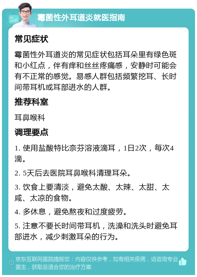 霉菌性外耳道炎就医指南 常见症状 霉菌性外耳道炎的常见症状包括耳朵里有绿色斑和小红点，伴有痒和丝丝疼痛感，安静时可能会有不正常的感觉。易感人群包括频繁挖耳、长时间带耳机或耳部进水的人群。 推荐科室 耳鼻喉科 调理要点 1. 使用盐酸特比奈芬溶液滴耳，1日2次，每次4滴。 2. 5天后去医院耳鼻喉科清理耳朵。 3. 饮食上要清淡，避免太酸、太辣、太甜、太咸、太凉的食物。 4. 多休息，避免熬夜和过度疲劳。 5. 注意不要长时间带耳机，洗澡和洗头时避免耳部进水，减少刺激耳朵的行为。