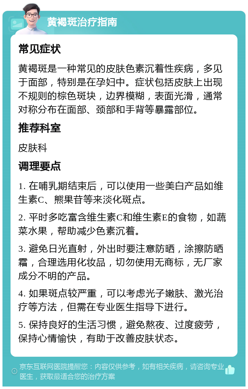 黄褐斑治疗指南 常见症状 黄褐斑是一种常见的皮肤色素沉着性疾病，多见于面部，特别是在孕妇中。症状包括皮肤上出现不规则的棕色斑块，边界模糊，表面光滑，通常对称分布在面部、颈部和手背等暴露部位。 推荐科室 皮肤科 调理要点 1. 在哺乳期结束后，可以使用一些美白产品如维生素C、熊果苷等来淡化斑点。 2. 平时多吃富含维生素C和维生素E的食物，如蔬菜水果，帮助减少色素沉着。 3. 避免日光直射，外出时要注意防晒，涂擦防晒霜，合理选用化妆品，切勿使用无商标，无厂家成分不明的产品。 4. 如果斑点较严重，可以考虑光子嫩肤、激光治疗等方法，但需在专业医生指导下进行。 5. 保持良好的生活习惯，避免熬夜、过度疲劳，保持心情愉快，有助于改善皮肤状态。