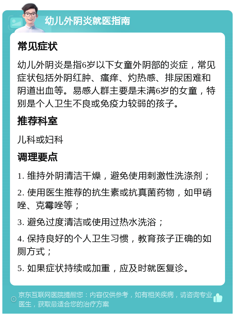 幼儿外阴炎就医指南 常见症状 幼儿外阴炎是指6岁以下女童外阴部的炎症，常见症状包括外阴红肿、瘙痒、灼热感、排尿困难和阴道出血等。易感人群主要是未满6岁的女童，特别是个人卫生不良或免疫力较弱的孩子。 推荐科室 儿科或妇科 调理要点 1. 维持外阴清洁干燥，避免使用刺激性洗涤剂； 2. 使用医生推荐的抗生素或抗真菌药物，如甲硝唑、克霉唑等； 3. 避免过度清洁或使用过热水洗浴； 4. 保持良好的个人卫生习惯，教育孩子正确的如厕方式； 5. 如果症状持续或加重，应及时就医复诊。