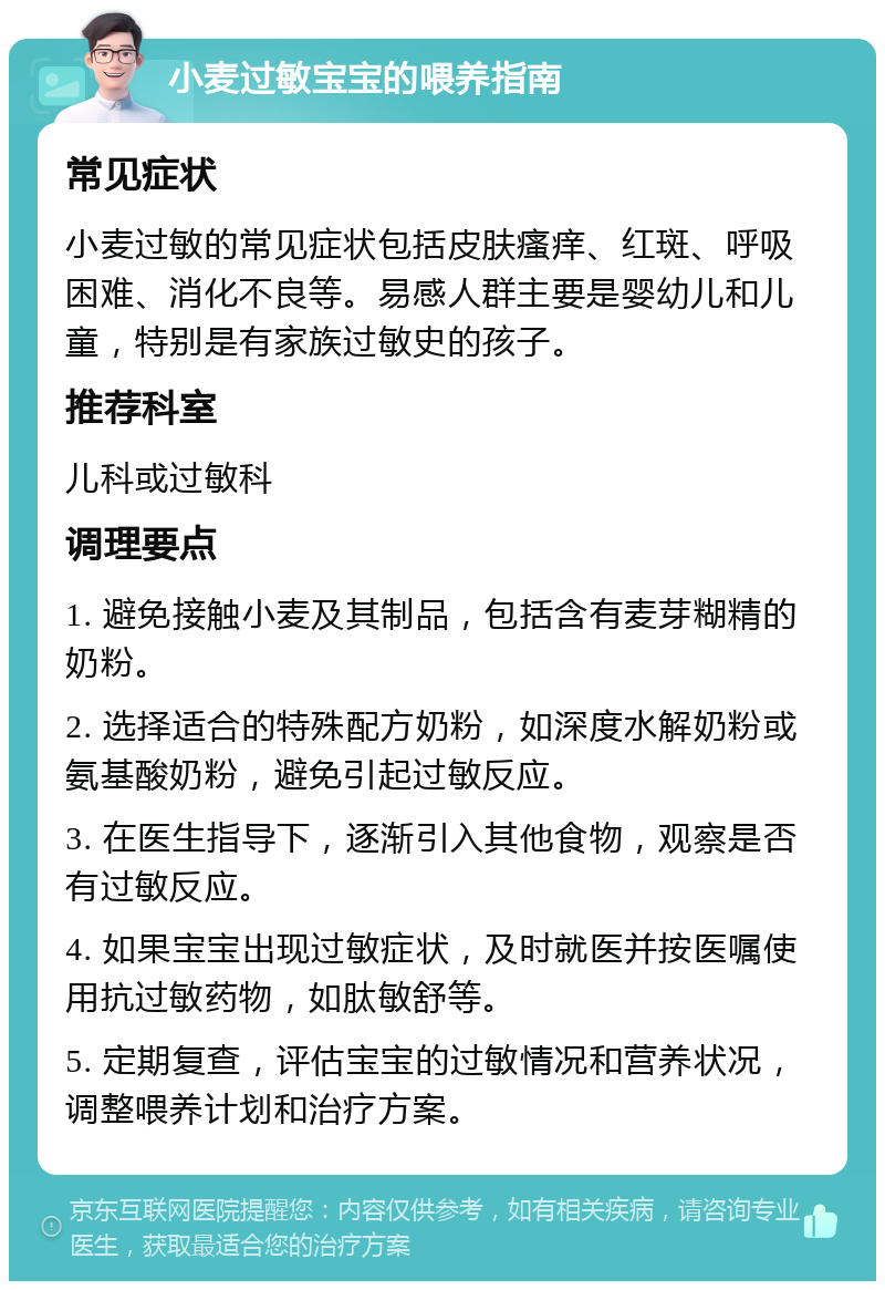 小麦过敏宝宝的喂养指南 常见症状 小麦过敏的常见症状包括皮肤瘙痒、红斑、呼吸困难、消化不良等。易感人群主要是婴幼儿和儿童，特别是有家族过敏史的孩子。 推荐科室 儿科或过敏科 调理要点 1. 避免接触小麦及其制品，包括含有麦芽糊精的奶粉。 2. 选择适合的特殊配方奶粉，如深度水解奶粉或氨基酸奶粉，避免引起过敏反应。 3. 在医生指导下，逐渐引入其他食物，观察是否有过敏反应。 4. 如果宝宝出现过敏症状，及时就医并按医嘱使用抗过敏药物，如肽敏舒等。 5. 定期复查，评估宝宝的过敏情况和营养状况，调整喂养计划和治疗方案。