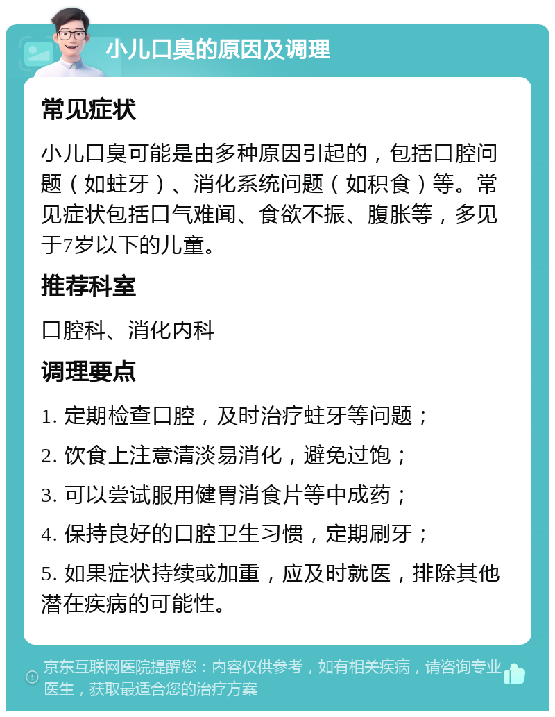 小儿口臭的原因及调理 常见症状 小儿口臭可能是由多种原因引起的，包括口腔问题（如蛀牙）、消化系统问题（如积食）等。常见症状包括口气难闻、食欲不振、腹胀等，多见于7岁以下的儿童。 推荐科室 口腔科、消化内科 调理要点 1. 定期检查口腔，及时治疗蛀牙等问题； 2. 饮食上注意清淡易消化，避免过饱； 3. 可以尝试服用健胃消食片等中成药； 4. 保持良好的口腔卫生习惯，定期刷牙； 5. 如果症状持续或加重，应及时就医，排除其他潜在疾病的可能性。