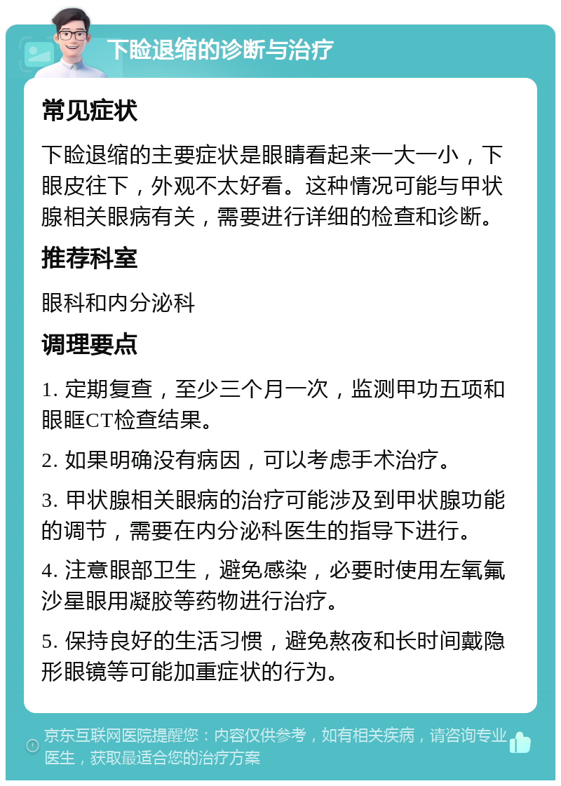 下睑退缩的诊断与治疗 常见症状 下睑退缩的主要症状是眼睛看起来一大一小，下眼皮往下，外观不太好看。这种情况可能与甲状腺相关眼病有关，需要进行详细的检查和诊断。 推荐科室 眼科和内分泌科 调理要点 1. 定期复查，至少三个月一次，监测甲功五项和眼眶CT检查结果。 2. 如果明确没有病因，可以考虑手术治疗。 3. 甲状腺相关眼病的治疗可能涉及到甲状腺功能的调节，需要在内分泌科医生的指导下进行。 4. 注意眼部卫生，避免感染，必要时使用左氧氟沙星眼用凝胶等药物进行治疗。 5. 保持良好的生活习惯，避免熬夜和长时间戴隐形眼镜等可能加重症状的行为。