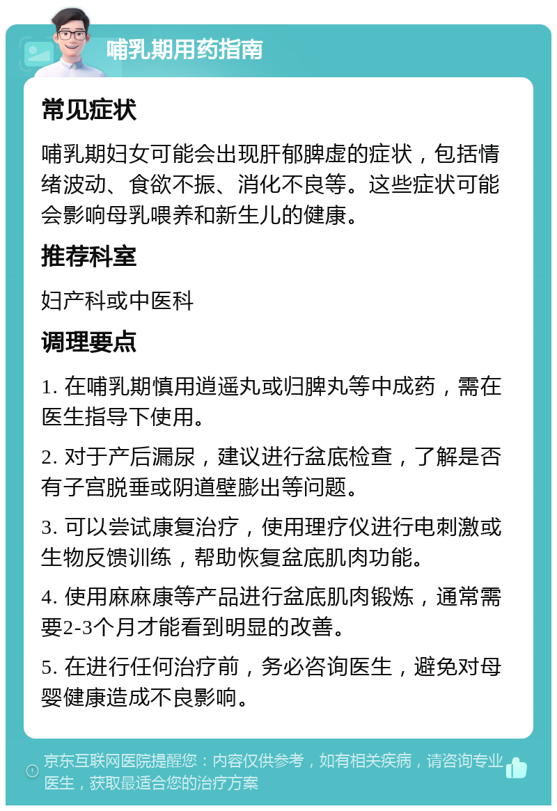 哺乳期用药指南 常见症状 哺乳期妇女可能会出现肝郁脾虚的症状，包括情绪波动、食欲不振、消化不良等。这些症状可能会影响母乳喂养和新生儿的健康。 推荐科室 妇产科或中医科 调理要点 1. 在哺乳期慎用逍遥丸或归脾丸等中成药，需在医生指导下使用。 2. 对于产后漏尿，建议进行盆底检查，了解是否有子宫脱垂或阴道壁膨出等问题。 3. 可以尝试康复治疗，使用理疗仪进行电刺激或生物反馈训练，帮助恢复盆底肌肉功能。 4. 使用麻麻康等产品进行盆底肌肉锻炼，通常需要2-3个月才能看到明显的改善。 5. 在进行任何治疗前，务必咨询医生，避免对母婴健康造成不良影响。