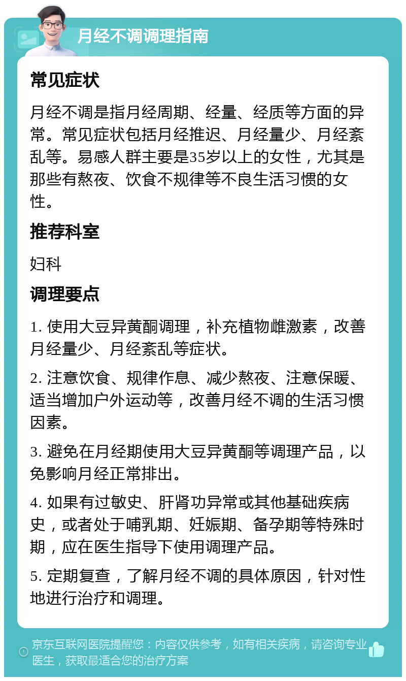 月经不调调理指南 常见症状 月经不调是指月经周期、经量、经质等方面的异常。常见症状包括月经推迟、月经量少、月经紊乱等。易感人群主要是35岁以上的女性，尤其是那些有熬夜、饮食不规律等不良生活习惯的女性。 推荐科室 妇科 调理要点 1. 使用大豆异黄酮调理，补充植物雌激素，改善月经量少、月经紊乱等症状。 2. 注意饮食、规律作息、减少熬夜、注意保暖、适当增加户外运动等，改善月经不调的生活习惯因素。 3. 避免在月经期使用大豆异黄酮等调理产品，以免影响月经正常排出。 4. 如果有过敏史、肝肾功异常或其他基础疾病史，或者处于哺乳期、妊娠期、备孕期等特殊时期，应在医生指导下使用调理产品。 5. 定期复查，了解月经不调的具体原因，针对性地进行治疗和调理。