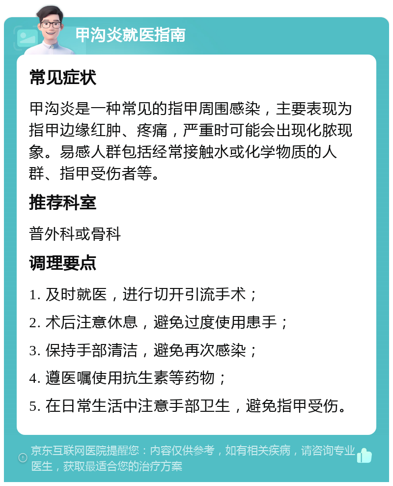 甲沟炎就医指南 常见症状 甲沟炎是一种常见的指甲周围感染，主要表现为指甲边缘红肿、疼痛，严重时可能会出现化脓现象。易感人群包括经常接触水或化学物质的人群、指甲受伤者等。 推荐科室 普外科或骨科 调理要点 1. 及时就医，进行切开引流手术； 2. 术后注意休息，避免过度使用患手； 3. 保持手部清洁，避免再次感染； 4. 遵医嘱使用抗生素等药物； 5. 在日常生活中注意手部卫生，避免指甲受伤。