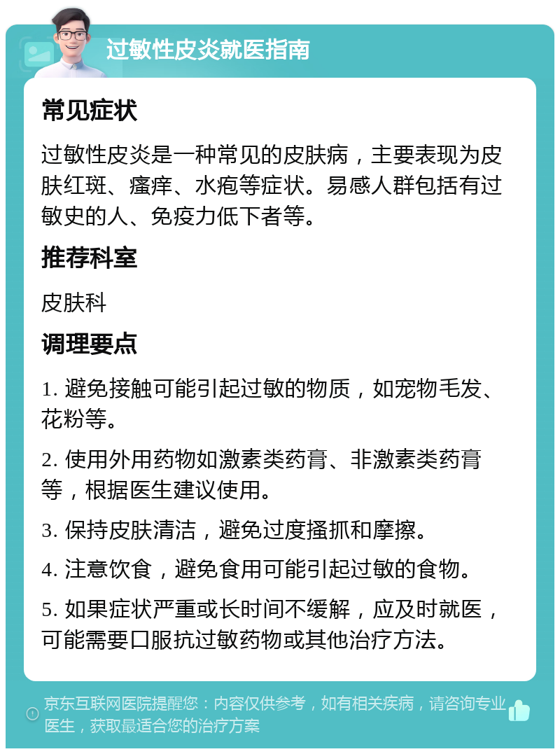 过敏性皮炎就医指南 常见症状 过敏性皮炎是一种常见的皮肤病，主要表现为皮肤红斑、瘙痒、水疱等症状。易感人群包括有过敏史的人、免疫力低下者等。 推荐科室 皮肤科 调理要点 1. 避免接触可能引起过敏的物质，如宠物毛发、花粉等。 2. 使用外用药物如激素类药膏、非激素类药膏等，根据医生建议使用。 3. 保持皮肤清洁，避免过度搔抓和摩擦。 4. 注意饮食，避免食用可能引起过敏的食物。 5. 如果症状严重或长时间不缓解，应及时就医，可能需要口服抗过敏药物或其他治疗方法。