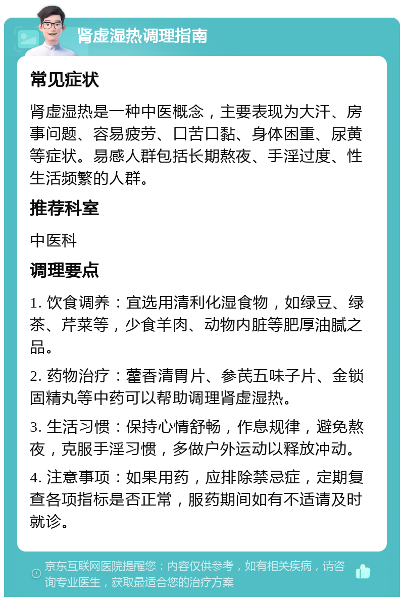 肾虚湿热调理指南 常见症状 肾虚湿热是一种中医概念，主要表现为大汗、房事问题、容易疲劳、口苦口黏、身体困重、尿黄等症状。易感人群包括长期熬夜、手淫过度、性生活频繁的人群。 推荐科室 中医科 调理要点 1. 饮食调养：宜选用清利化湿食物，如绿豆、绿茶、芹菜等，少食羊肉、动物内脏等肥厚油腻之品。 2. 药物治疗：藿香清胃片、参芪五味子片、金锁固精丸等中药可以帮助调理肾虚湿热。 3. 生活习惯：保持心情舒畅，作息规律，避免熬夜，克服手淫习惯，多做户外运动以释放冲动。 4. 注意事项：如果用药，应排除禁忌症，定期复查各项指标是否正常，服药期间如有不适请及时就诊。