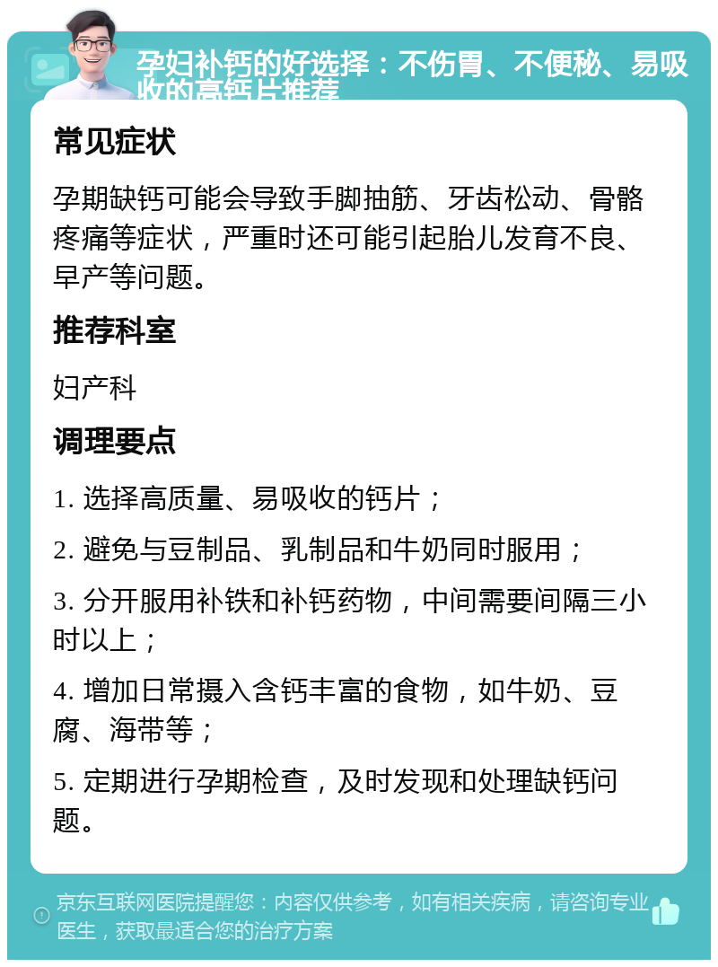 孕妇补钙的好选择：不伤胃、不便秘、易吸收的高钙片推荐 常见症状 孕期缺钙可能会导致手脚抽筋、牙齿松动、骨骼疼痛等症状，严重时还可能引起胎儿发育不良、早产等问题。 推荐科室 妇产科 调理要点 1. 选择高质量、易吸收的钙片； 2. 避免与豆制品、乳制品和牛奶同时服用； 3. 分开服用补铁和补钙药物，中间需要间隔三小时以上； 4. 增加日常摄入含钙丰富的食物，如牛奶、豆腐、海带等； 5. 定期进行孕期检查，及时发现和处理缺钙问题。