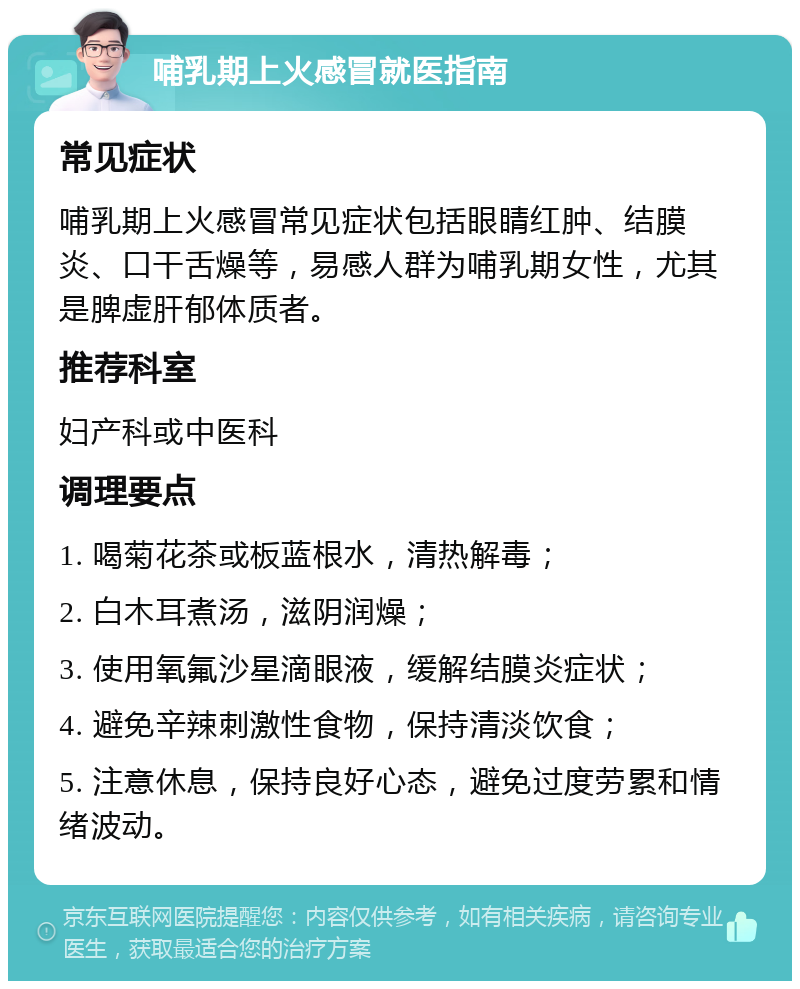 哺乳期上火感冒就医指南 常见症状 哺乳期上火感冒常见症状包括眼睛红肿、结膜炎、口干舌燥等，易感人群为哺乳期女性，尤其是脾虚肝郁体质者。 推荐科室 妇产科或中医科 调理要点 1. 喝菊花茶或板蓝根水，清热解毒； 2. 白木耳煮汤，滋阴润燥； 3. 使用氧氟沙星滴眼液，缓解结膜炎症状； 4. 避免辛辣刺激性食物，保持清淡饮食； 5. 注意休息，保持良好心态，避免过度劳累和情绪波动。