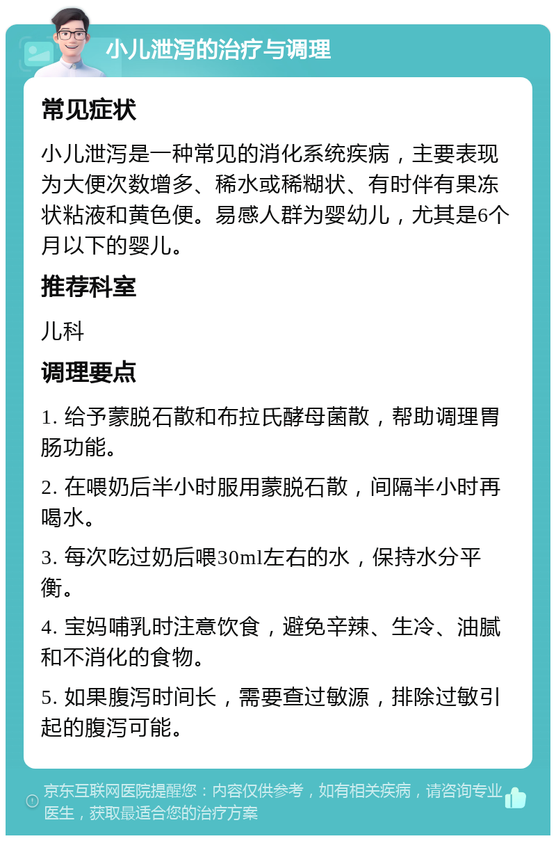 小儿泄泻的治疗与调理 常见症状 小儿泄泻是一种常见的消化系统疾病，主要表现为大便次数增多、稀水或稀糊状、有时伴有果冻状粘液和黄色便。易感人群为婴幼儿，尤其是6个月以下的婴儿。 推荐科室 儿科 调理要点 1. 给予蒙脱石散和布拉氏酵母菌散，帮助调理胃肠功能。 2. 在喂奶后半小时服用蒙脱石散，间隔半小时再喝水。 3. 每次吃过奶后喂30ml左右的水，保持水分平衡。 4. 宝妈哺乳时注意饮食，避免辛辣、生冷、油腻和不消化的食物。 5. 如果腹泻时间长，需要查过敏源，排除过敏引起的腹泻可能。