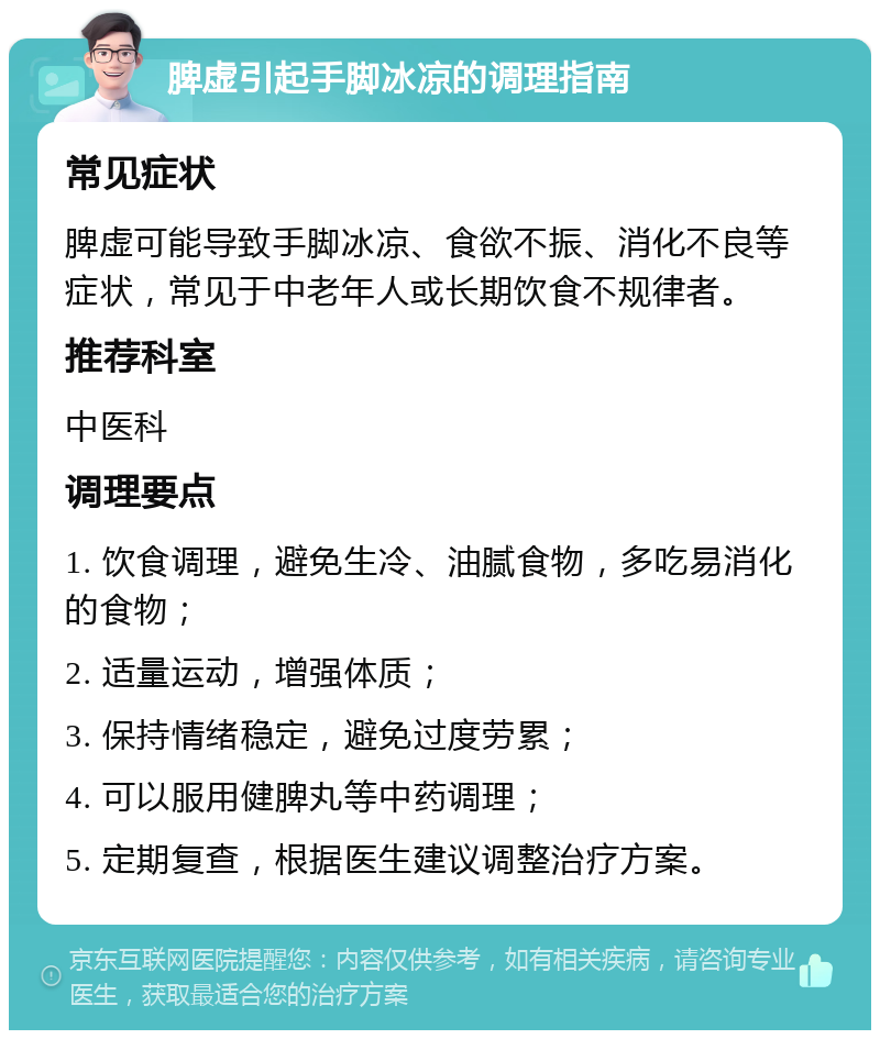 脾虚引起手脚冰凉的调理指南 常见症状 脾虚可能导致手脚冰凉、食欲不振、消化不良等症状，常见于中老年人或长期饮食不规律者。 推荐科室 中医科 调理要点 1. 饮食调理，避免生冷、油腻食物，多吃易消化的食物； 2. 适量运动，增强体质； 3. 保持情绪稳定，避免过度劳累； 4. 可以服用健脾丸等中药调理； 5. 定期复查，根据医生建议调整治疗方案。