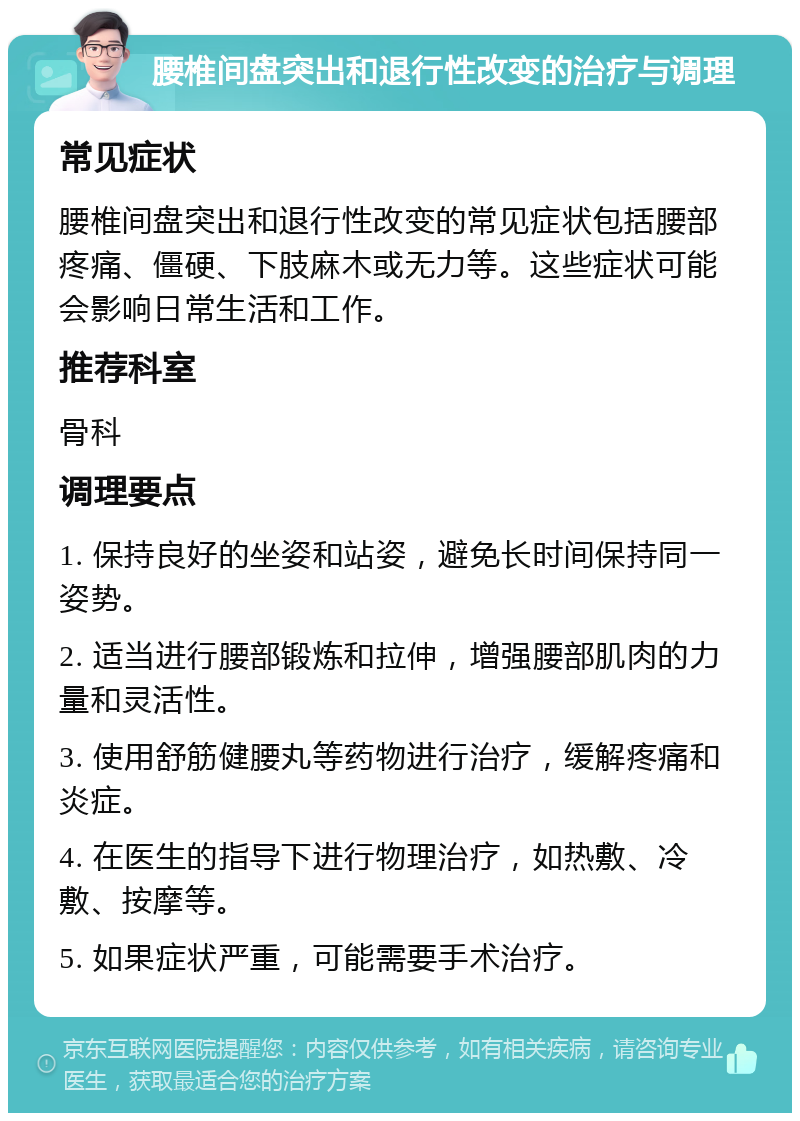 腰椎间盘突出和退行性改变的治疗与调理 常见症状 腰椎间盘突出和退行性改变的常见症状包括腰部疼痛、僵硬、下肢麻木或无力等。这些症状可能会影响日常生活和工作。 推荐科室 骨科 调理要点 1. 保持良好的坐姿和站姿，避免长时间保持同一姿势。 2. 适当进行腰部锻炼和拉伸，增强腰部肌肉的力量和灵活性。 3. 使用舒筋健腰丸等药物进行治疗，缓解疼痛和炎症。 4. 在医生的指导下进行物理治疗，如热敷、冷敷、按摩等。 5. 如果症状严重，可能需要手术治疗。