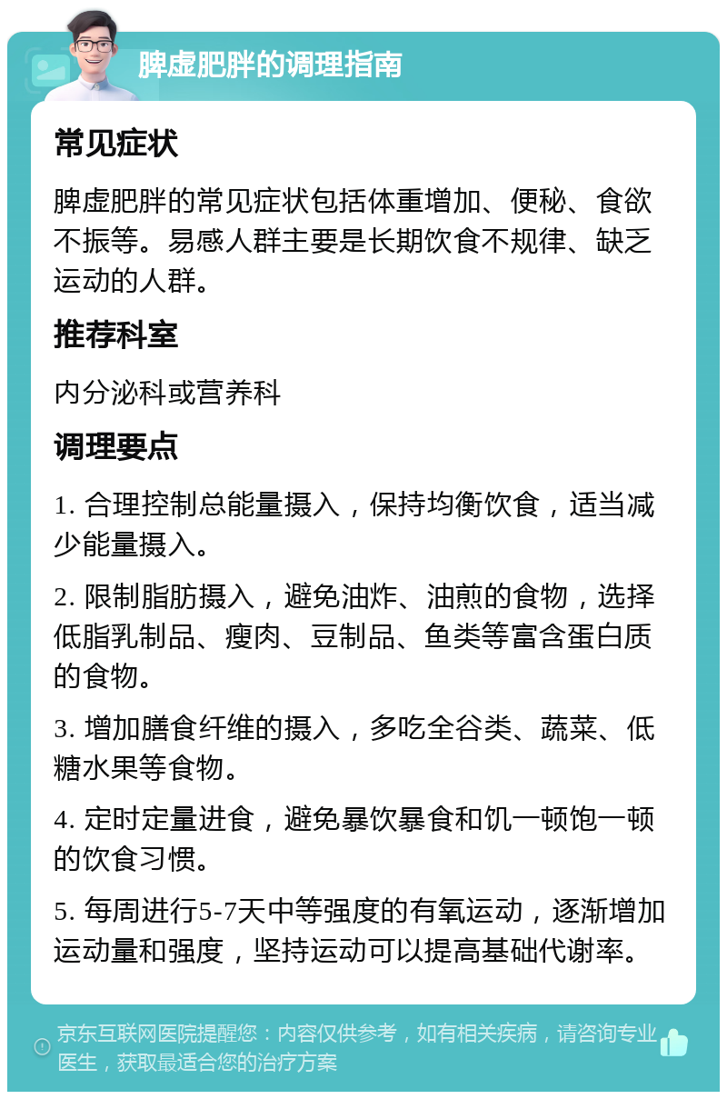 脾虚肥胖的调理指南 常见症状 脾虚肥胖的常见症状包括体重增加、便秘、食欲不振等。易感人群主要是长期饮食不规律、缺乏运动的人群。 推荐科室 内分泌科或营养科 调理要点 1. 合理控制总能量摄入，保持均衡饮食，适当减少能量摄入。 2. 限制脂肪摄入，避免油炸、油煎的食物，选择低脂乳制品、瘦肉、豆制品、鱼类等富含蛋白质的食物。 3. 增加膳食纤维的摄入，多吃全谷类、蔬菜、低糖水果等食物。 4. 定时定量进食，避免暴饮暴食和饥一顿饱一顿的饮食习惯。 5. 每周进行5-7天中等强度的有氧运动，逐渐增加运动量和强度，坚持运动可以提高基础代谢率。