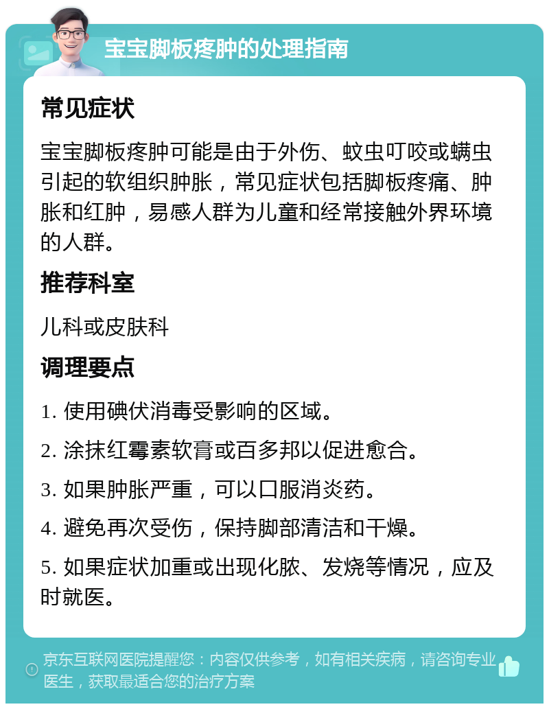 宝宝脚板疼肿的处理指南 常见症状 宝宝脚板疼肿可能是由于外伤、蚊虫叮咬或螨虫引起的软组织肿胀，常见症状包括脚板疼痛、肿胀和红肿，易感人群为儿童和经常接触外界环境的人群。 推荐科室 儿科或皮肤科 调理要点 1. 使用碘伏消毒受影响的区域。 2. 涂抹红霉素软膏或百多邦以促进愈合。 3. 如果肿胀严重，可以口服消炎药。 4. 避免再次受伤，保持脚部清洁和干燥。 5. 如果症状加重或出现化脓、发烧等情况，应及时就医。