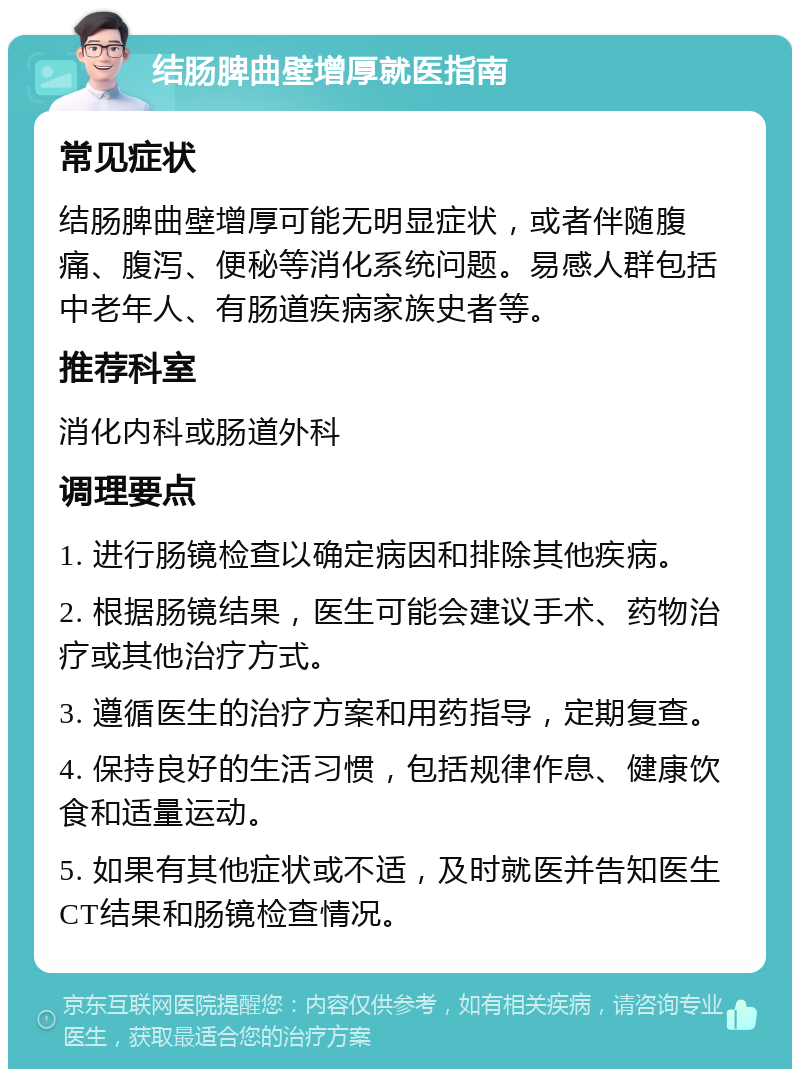 结肠脾曲壁增厚就医指南 常见症状 结肠脾曲壁增厚可能无明显症状，或者伴随腹痛、腹泻、便秘等消化系统问题。易感人群包括中老年人、有肠道疾病家族史者等。 推荐科室 消化内科或肠道外科 调理要点 1. 进行肠镜检查以确定病因和排除其他疾病。 2. 根据肠镜结果，医生可能会建议手术、药物治疗或其他治疗方式。 3. 遵循医生的治疗方案和用药指导，定期复查。 4. 保持良好的生活习惯，包括规律作息、健康饮食和适量运动。 5. 如果有其他症状或不适，及时就医并告知医生CT结果和肠镜检查情况。