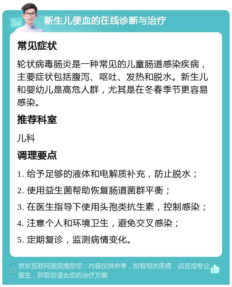 新生儿便血的在线诊断与治疗 常见症状 轮状病毒肠炎是一种常见的儿童肠道感染疾病，主要症状包括腹泻、呕吐、发热和脱水。新生儿和婴幼儿是高危人群，尤其是在冬春季节更容易感染。 推荐科室 儿科 调理要点 1. 给予足够的液体和电解质补充，防止脱水； 2. 使用益生菌帮助恢复肠道菌群平衡； 3. 在医生指导下使用头孢类抗生素，控制感染； 4. 注意个人和环境卫生，避免交叉感染； 5. 定期复诊，监测病情变化。