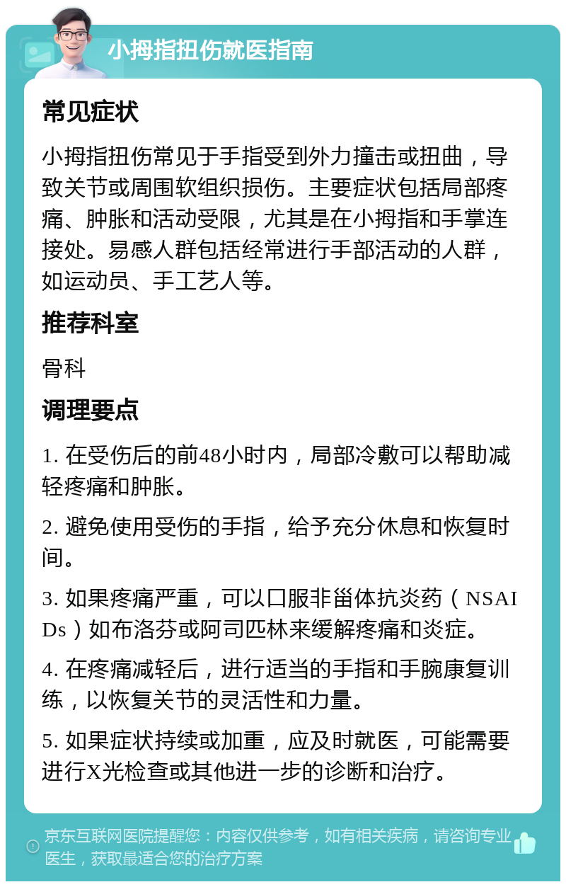 小拇指扭伤就医指南 常见症状 小拇指扭伤常见于手指受到外力撞击或扭曲，导致关节或周围软组织损伤。主要症状包括局部疼痛、肿胀和活动受限，尤其是在小拇指和手掌连接处。易感人群包括经常进行手部活动的人群，如运动员、手工艺人等。 推荐科室 骨科 调理要点 1. 在受伤后的前48小时内，局部冷敷可以帮助减轻疼痛和肿胀。 2. 避免使用受伤的手指，给予充分休息和恢复时间。 3. 如果疼痛严重，可以口服非甾体抗炎药（NSAIDs）如布洛芬或阿司匹林来缓解疼痛和炎症。 4. 在疼痛减轻后，进行适当的手指和手腕康复训练，以恢复关节的灵活性和力量。 5. 如果症状持续或加重，应及时就医，可能需要进行X光检查或其他进一步的诊断和治疗。