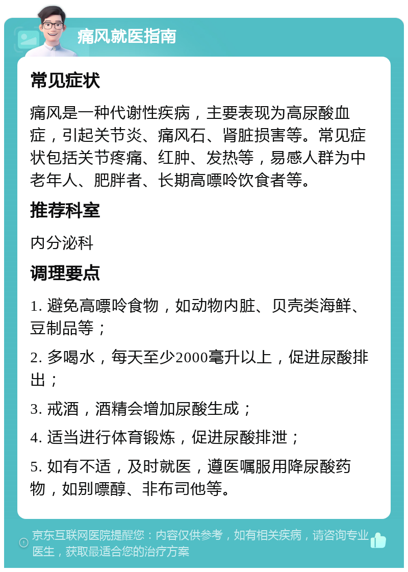 痛风就医指南 常见症状 痛风是一种代谢性疾病，主要表现为高尿酸血症，引起关节炎、痛风石、肾脏损害等。常见症状包括关节疼痛、红肿、发热等，易感人群为中老年人、肥胖者、长期高嘌呤饮食者等。 推荐科室 内分泌科 调理要点 1. 避免高嘌呤食物，如动物内脏、贝壳类海鲜、豆制品等； 2. 多喝水，每天至少2000毫升以上，促进尿酸排出； 3. 戒酒，酒精会增加尿酸生成； 4. 适当进行体育锻炼，促进尿酸排泄； 5. 如有不适，及时就医，遵医嘱服用降尿酸药物，如别嘌醇、非布司他等。