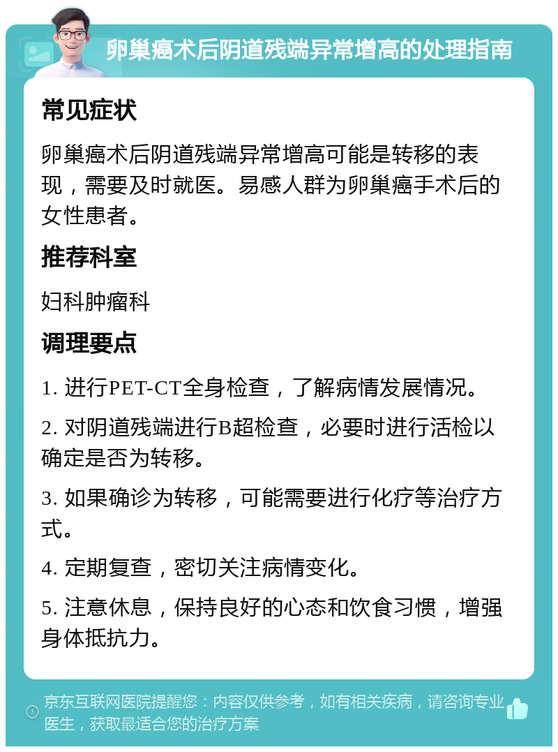 卵巢癌术后阴道残端异常增高的处理指南 常见症状 卵巢癌术后阴道残端异常增高可能是转移的表现，需要及时就医。易感人群为卵巢癌手术后的女性患者。 推荐科室 妇科肿瘤科 调理要点 1. 进行PET-CT全身检查，了解病情发展情况。 2. 对阴道残端进行B超检查，必要时进行活检以确定是否为转移。 3. 如果确诊为转移，可能需要进行化疗等治疗方式。 4. 定期复查，密切关注病情变化。 5. 注意休息，保持良好的心态和饮食习惯，增强身体抵抗力。