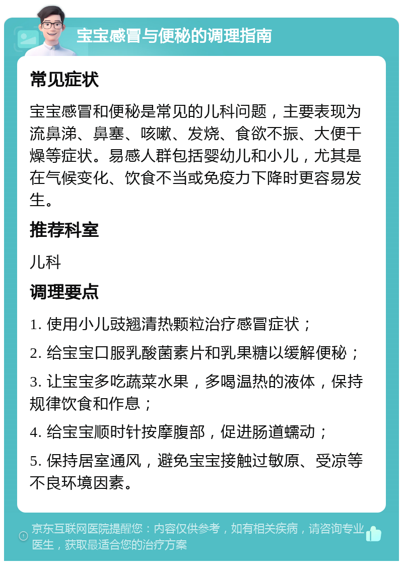 宝宝感冒与便秘的调理指南 常见症状 宝宝感冒和便秘是常见的儿科问题，主要表现为流鼻涕、鼻塞、咳嗽、发烧、食欲不振、大便干燥等症状。易感人群包括婴幼儿和小儿，尤其是在气候变化、饮食不当或免疫力下降时更容易发生。 推荐科室 儿科 调理要点 1. 使用小儿豉翘清热颗粒治疗感冒症状； 2. 给宝宝口服乳酸菌素片和乳果糖以缓解便秘； 3. 让宝宝多吃蔬菜水果，多喝温热的液体，保持规律饮食和作息； 4. 给宝宝顺时针按摩腹部，促进肠道蠕动； 5. 保持居室通风，避免宝宝接触过敏原、受凉等不良环境因素。